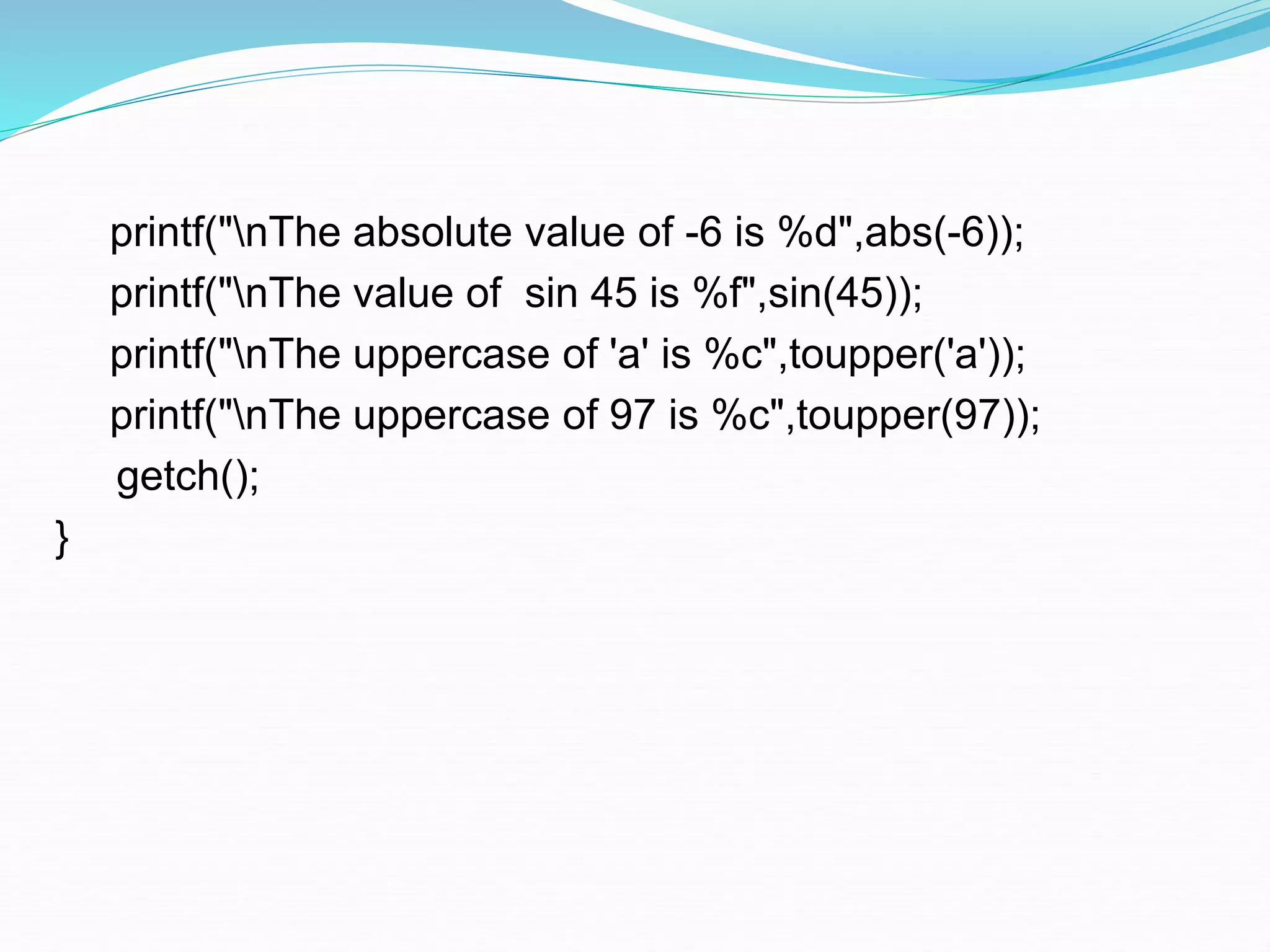 printf("nThe absolute value of -6 is %d",abs(-6));
printf("nThe value of sin 45 is %f",sin(45));
printf("nThe uppercase of 'a' is %c",toupper('a'));
printf("nThe uppercase of 97 is %c",toupper(97));
getch();
}
 