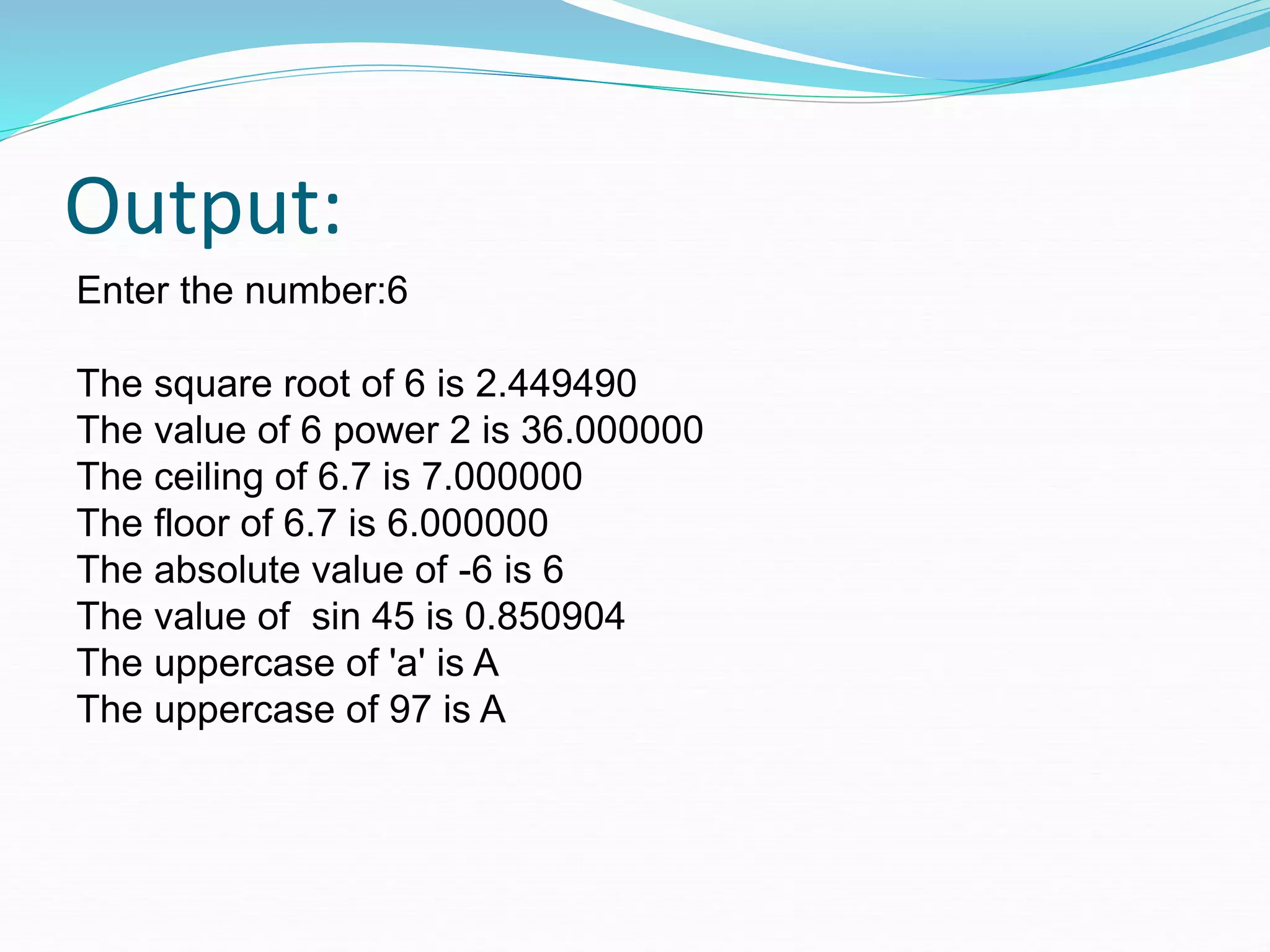 Output:
Enter the number:6
The square root of 6 is 2.449490
The value of 6 power 2 is 36.000000
The ceiling of 6.7 is 7.000000
The floor of 6.7 is 6.000000
The absolute value of -6 is 6
The value of sin 45 is 0.850904
The uppercase of 'a' is A
The uppercase of 97 is A
 
