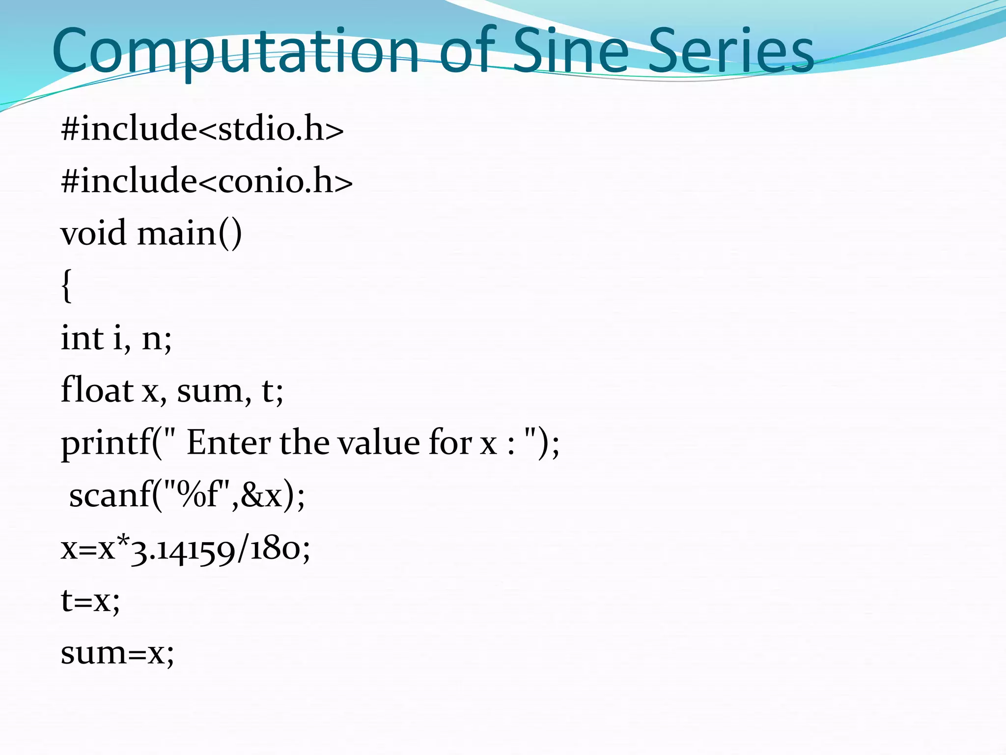 Computation of Sine Series
#include<stdio.h>
#include<conio.h>
void main()
{
int i, n;
float x, sum, t;
printf(" Enter the value for x : ");
scanf("%f",&x);
x=x*3.14159/180;
t=x;
sum=x;
 