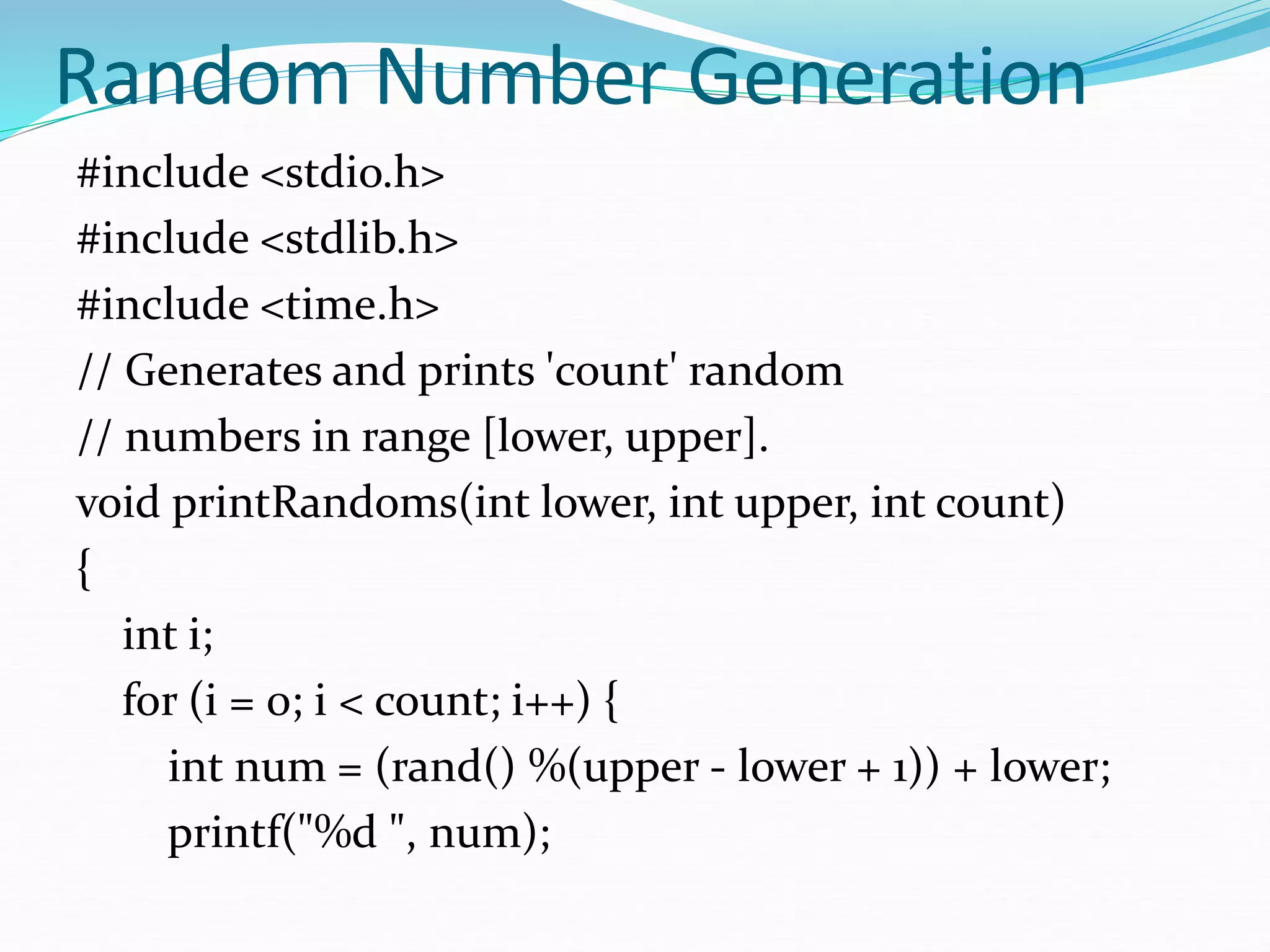 Random Number Generation
#include <stdio.h>
#include <stdlib.h>
#include <time.h>
// Generates and prints 'count' random
// numbers in range [lower, upper].
void printRandoms(int lower, int upper, int count)
{
int i;
for (i = 0; i < count; i++) {
int num = (rand() %(upper - lower + 1)) + lower;
printf("%d ", num);
 