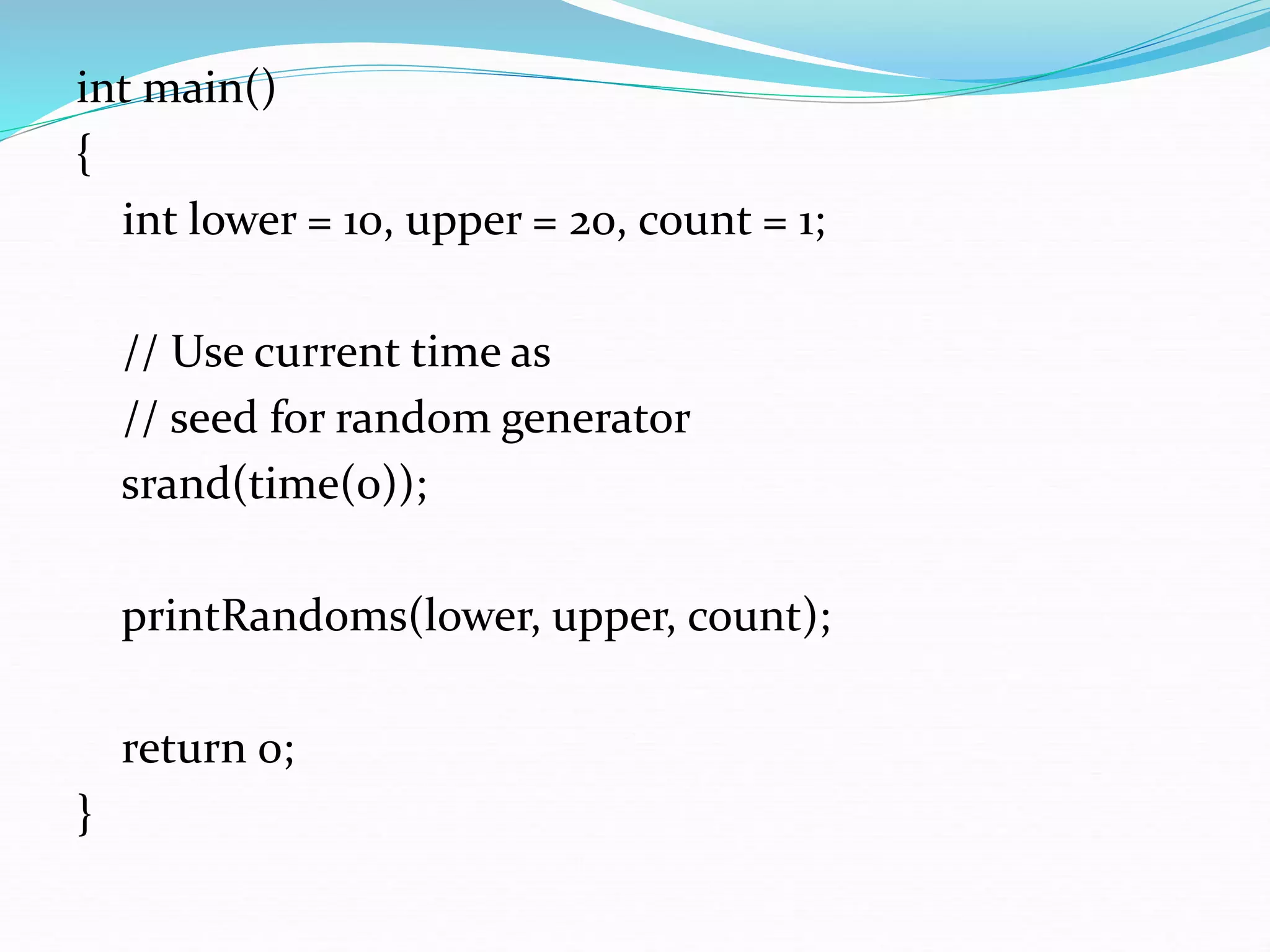 int main()
{
int lower = 10, upper = 20, count = 1;
// Use current time as
// seed for random generator
srand(time(0));
printRandoms(lower, upper, count);
return 0;
}
 