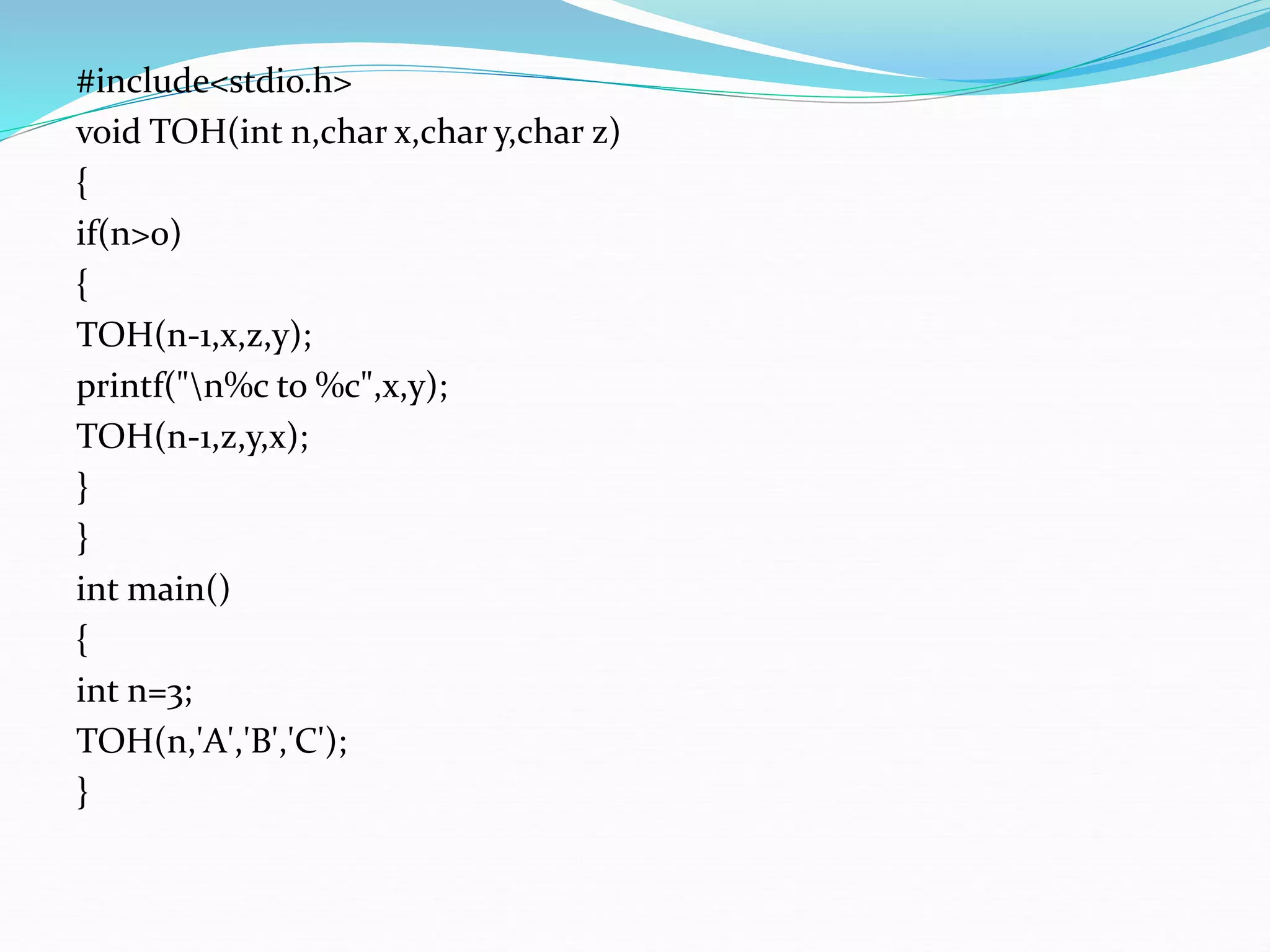 #include<stdio.h>
void TOH(int n,char x,char y,char z)
{
if(n>0)
{
TOH(n-1,x,z,y);
printf("n%c to %c",x,y);
TOH(n-1,z,y,x);
}
}
int main()
{
int n=3;
TOH(n,'A','B','C');
}
 