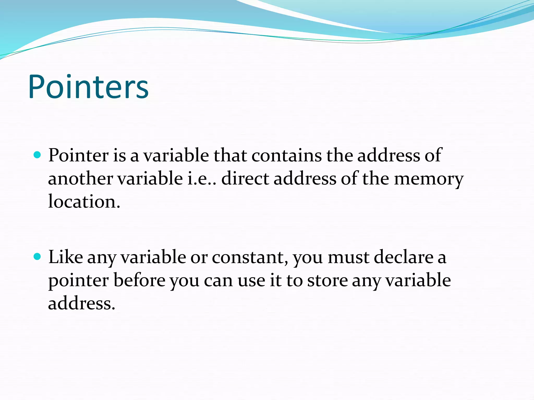 Pointers
 Pointer is a variable that contains the address of
another variable i.e.. direct address of the memory
location.
 Like any variable or constant, you must declare a
pointer before you can use it to store any variable
address.
 
