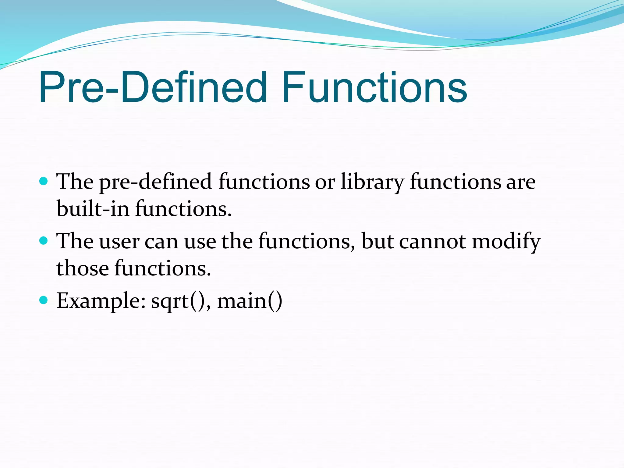 Pre-Defined Functions
 The pre-defined functions or library functions are
built-in functions.
 The user can use the functions, but cannot modify
those functions.
 Example: sqrt(), main()
 