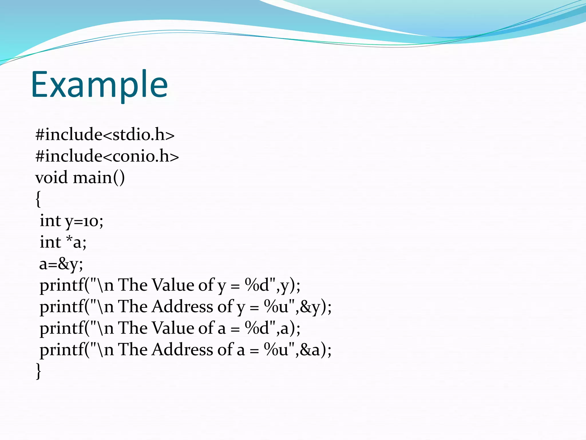 Example
#include<stdio.h>
#include<conio.h>
void main()
{
int y=10;
int *a;
a=&y;
printf("n The Value of y = %d",y);
printf("n The Address of y = %u",&y);
printf("n The Value of a = %d",a);
printf("n The Address of a = %u",&a);
}
 