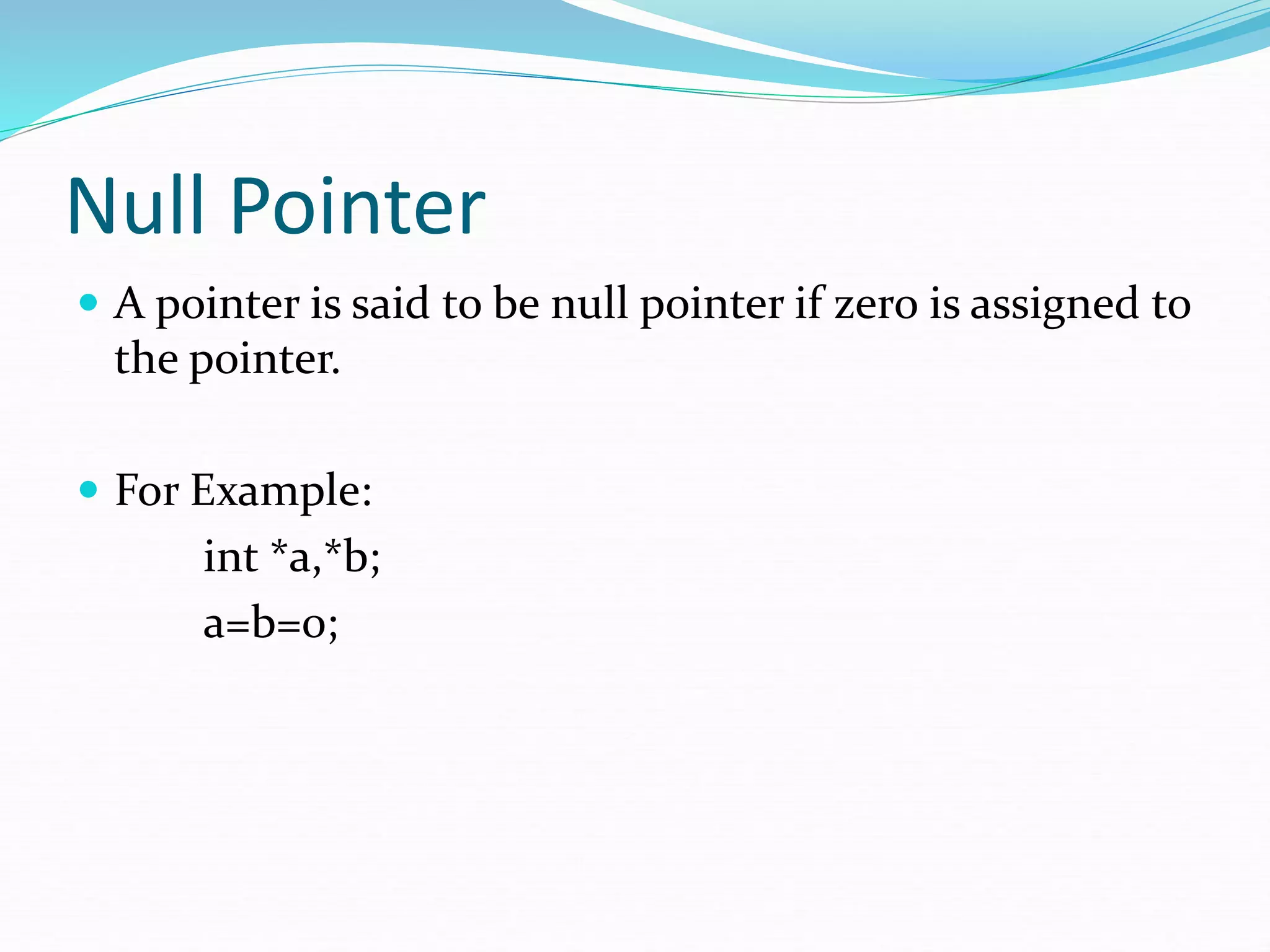 Null Pointer
 A pointer is said to be null pointer if zero is assigned to
the pointer.
 For Example:
int *a,*b;
a=b=0;
 
