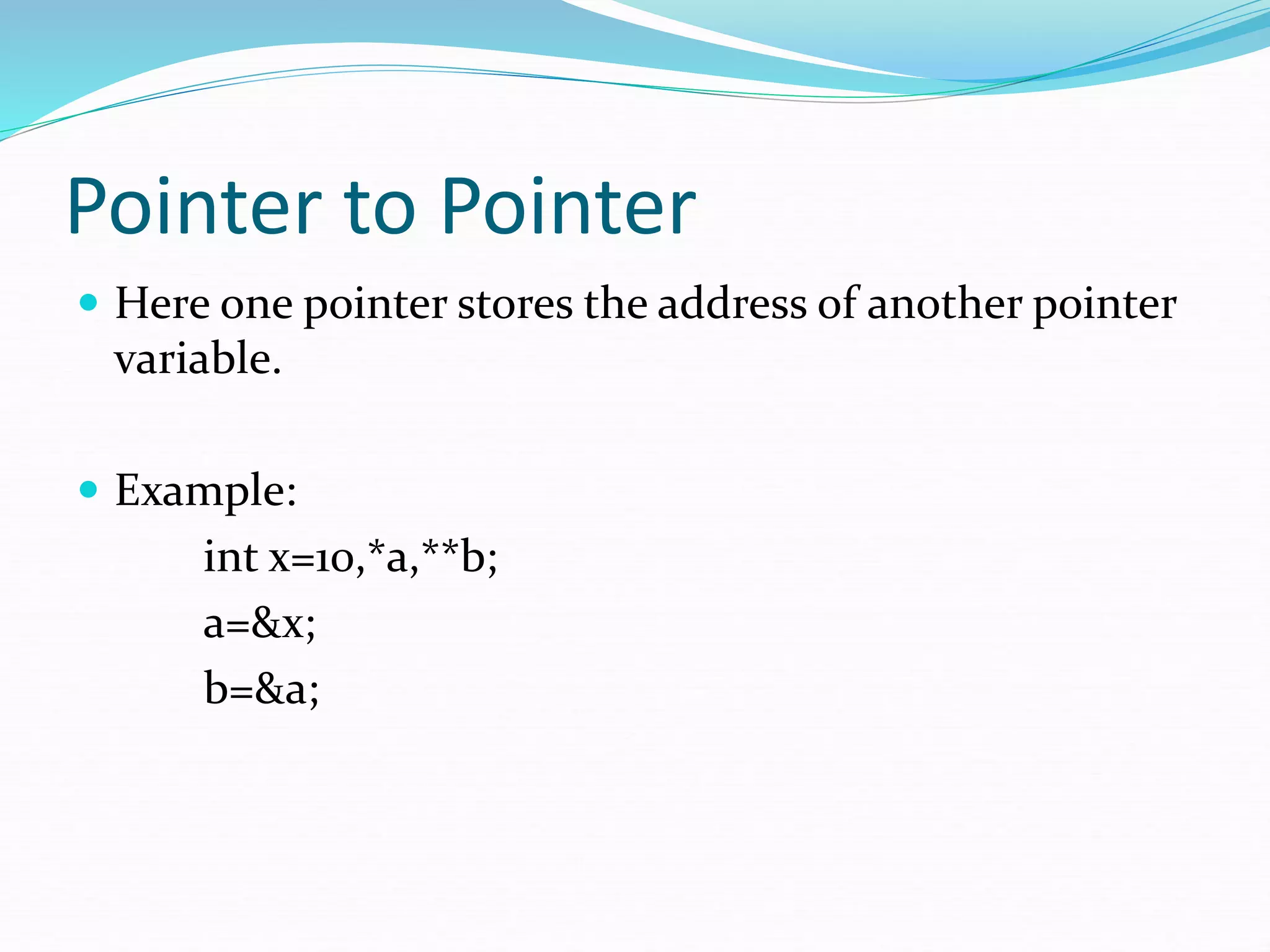 Pointer to Pointer
 Here one pointer stores the address of another pointer
variable.
 Example:
int x=10,*a,**b;
a=&x;
b=&a;
 