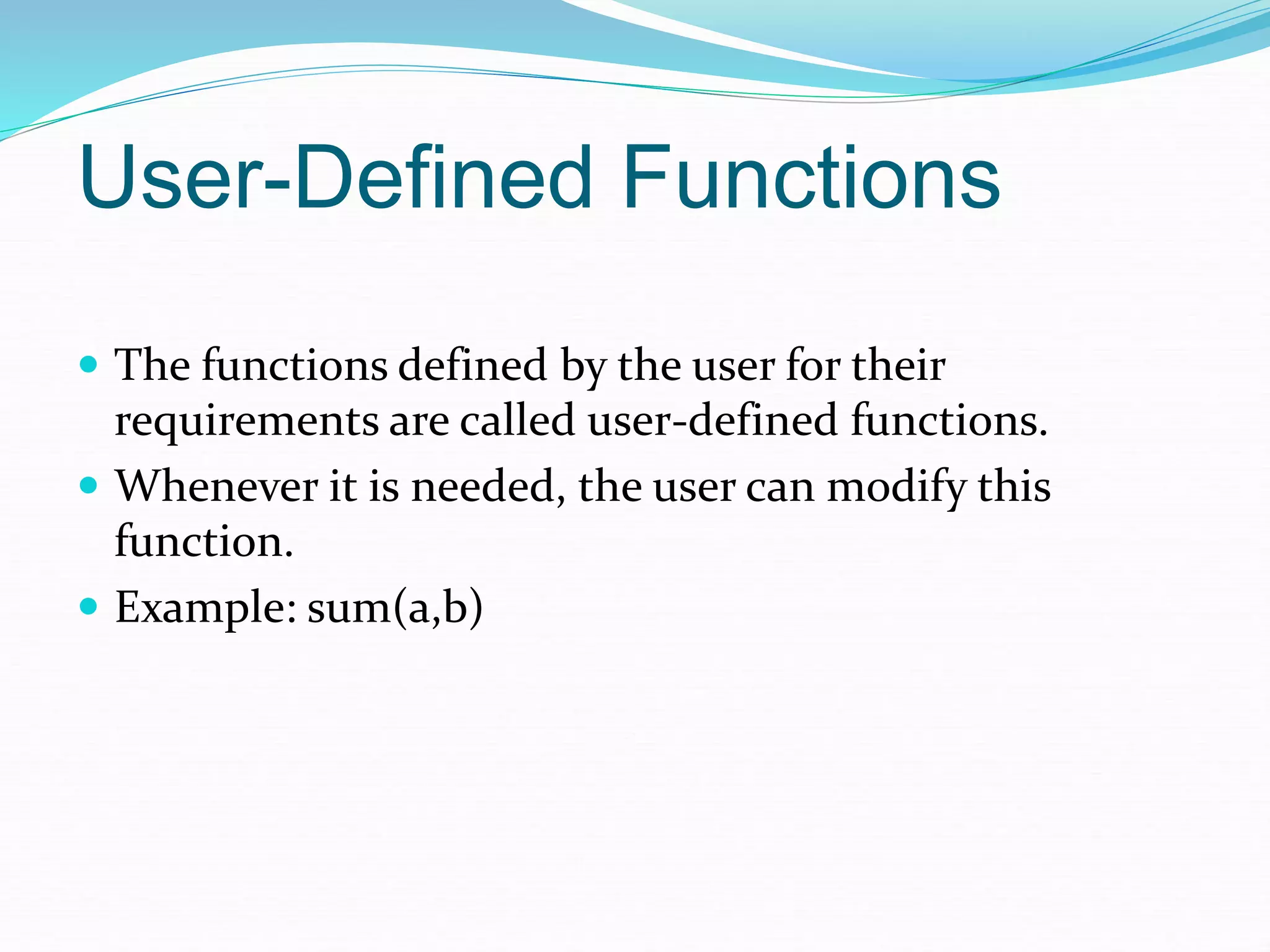 User-Defined Functions
 The functions defined by the user for their
requirements are called user-defined functions.
 Whenever it is needed, the user can modify this
function.
 Example: sum(a,b)
 