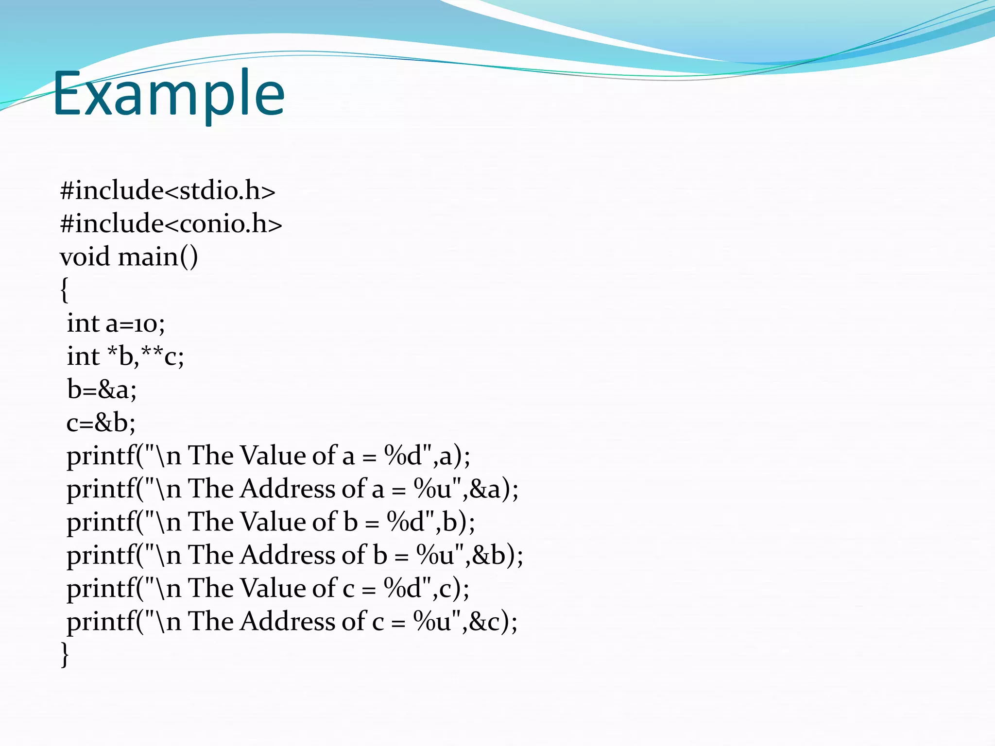 Example
#include<stdio.h>
#include<conio.h>
void main()
{
int a=10;
int *b,**c;
b=&a;
c=&b;
printf("n The Value of a = %d",a);
printf("n The Address of a = %u",&a);
printf("n The Value of b = %d",b);
printf("n The Address of b = %u",&b);
printf("n The Value of c = %d",c);
printf("n The Address of c = %u",&c);
}
 