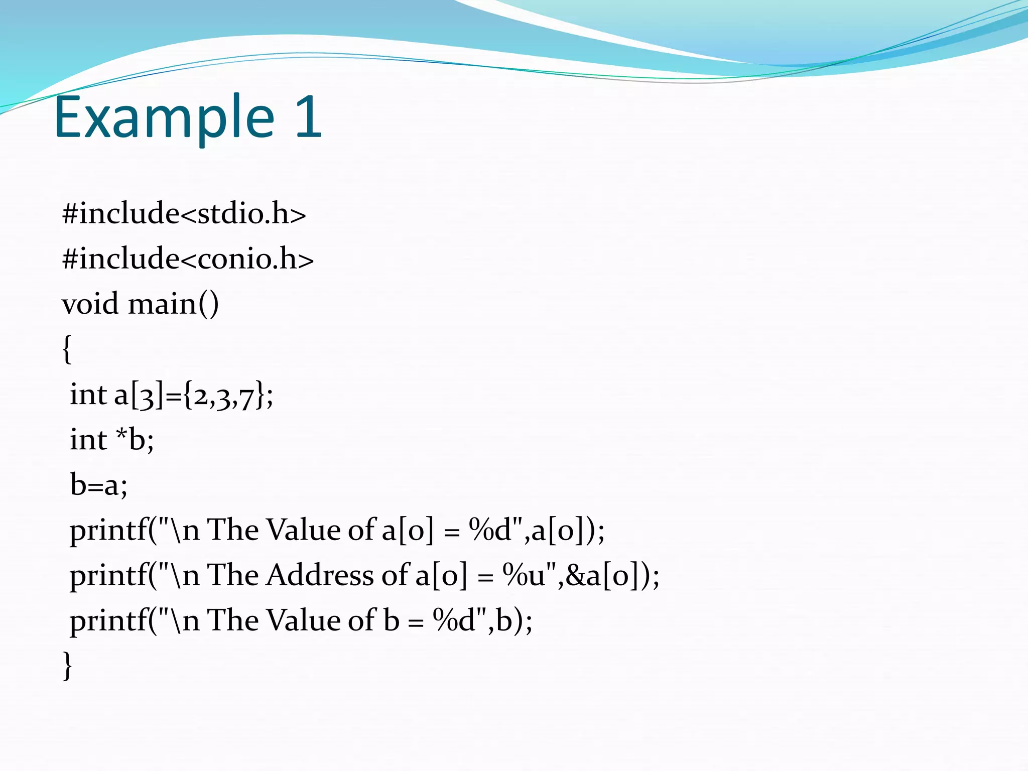Example 1
#include<stdio.h>
#include<conio.h>
void main()
{
int a[3]={2,3,7};
int *b;
b=a;
printf("n The Value of a[0] = %d",a[0]);
printf("n The Address of a[0] = %u",&a[0]);
printf("n The Value of b = %d",b);
}
 
