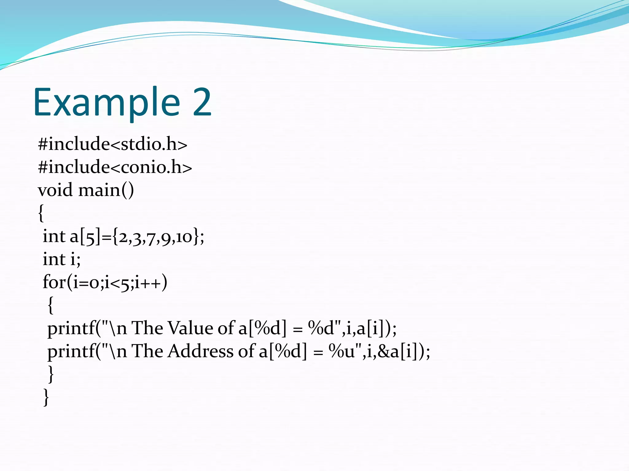 Example 2
#include<stdio.h>
#include<conio.h>
void main()
{
int a[5]={2,3,7,9,10};
int i;
for(i=0;i<5;i++)
{
printf("n The Value of a[%d] = %d",i,a[i]);
printf("n The Address of a[%d] = %u",i,&a[i]);
}
}
 
