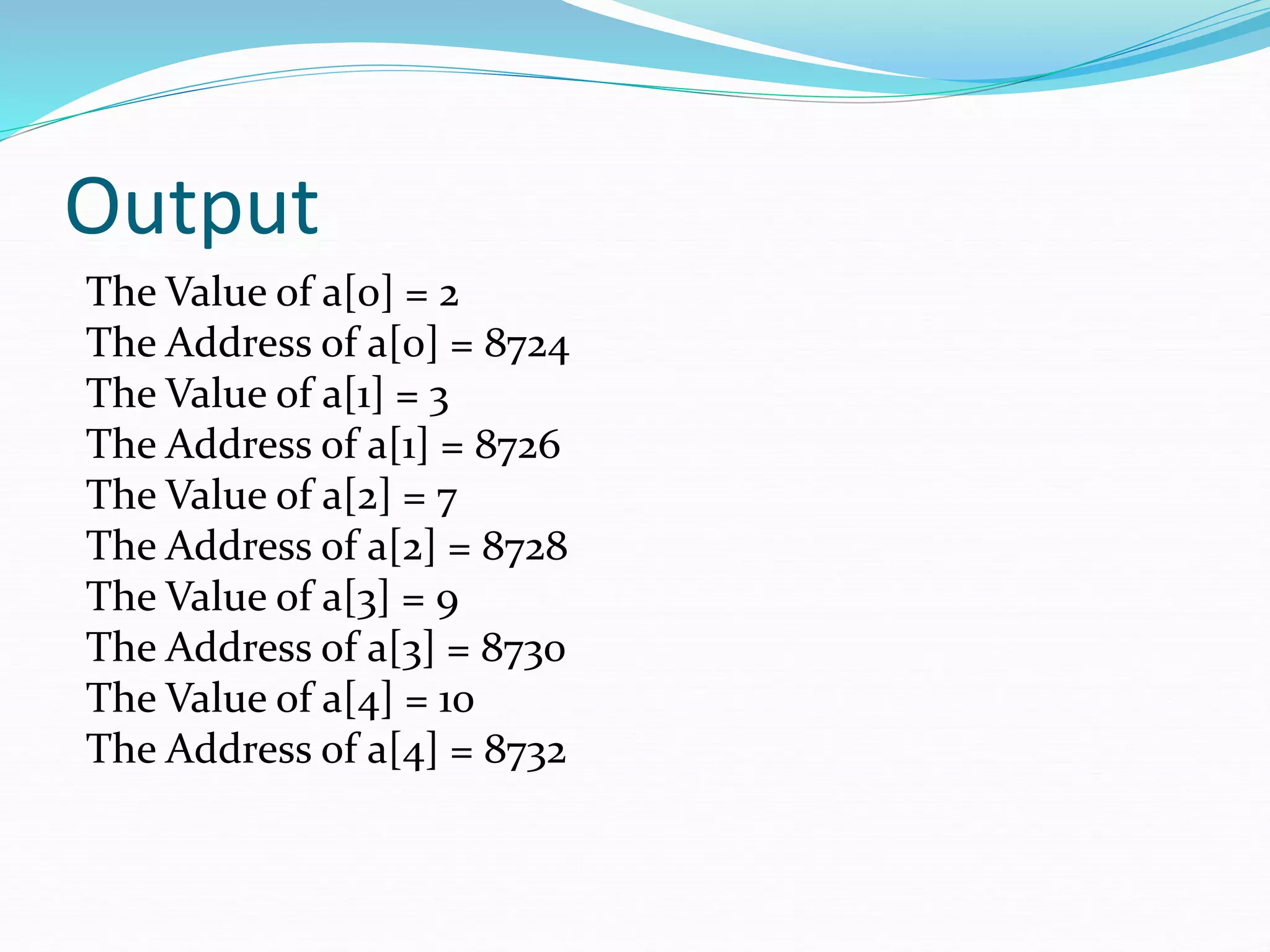 Output
The Value of a[0] = 2
The Address of a[0] = 8724
The Value of a[1] = 3
The Address of a[1] = 8726
The Value of a[2] = 7
The Address of a[2] = 8728
The Value of a[3] = 9
The Address of a[3] = 8730
The Value of a[4] = 10
The Address of a[4] = 8732
 