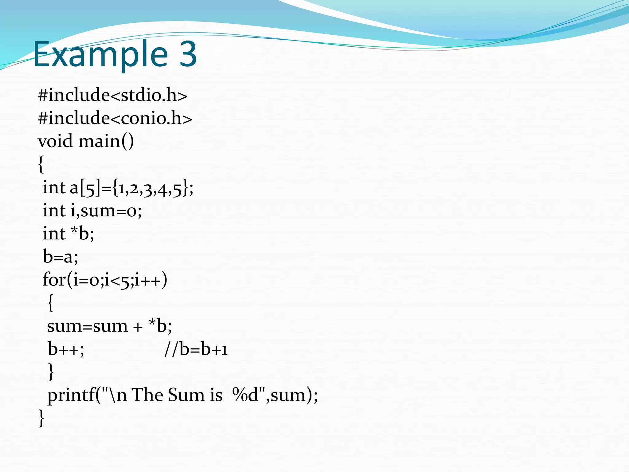 Example 3
#include<stdio.h>
#include<conio.h>
void main()
{
int a[5]={1,2,3,4,5};
int i,sum=0;
int *b;
b=a;
for(i=0;i<5;i++)
{
sum=sum + *b;
b++; //b=b+1
}
printf("n The Sum is %d",sum);
}
 