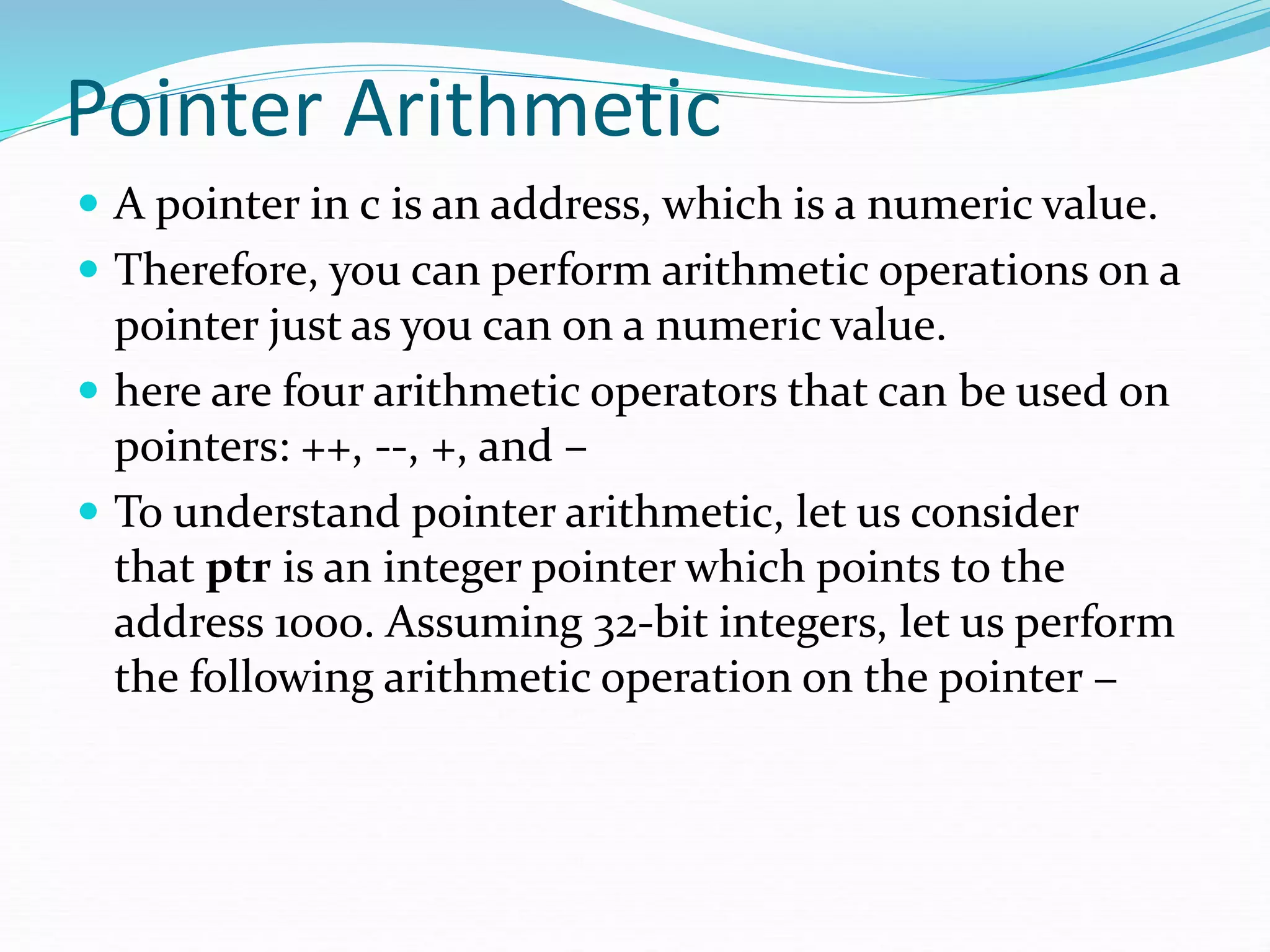 Pointer Arithmetic
 A pointer in c is an address, which is a numeric value.
 Therefore, you can perform arithmetic operations on a
pointer just as you can on a numeric value.
 here are four arithmetic operators that can be used on
pointers: ++, --, +, and –
 To understand pointer arithmetic, let us consider
that ptr is an integer pointer which points to the
address 1000. Assuming 32-bit integers, let us perform
the following arithmetic operation on the pointer −
 