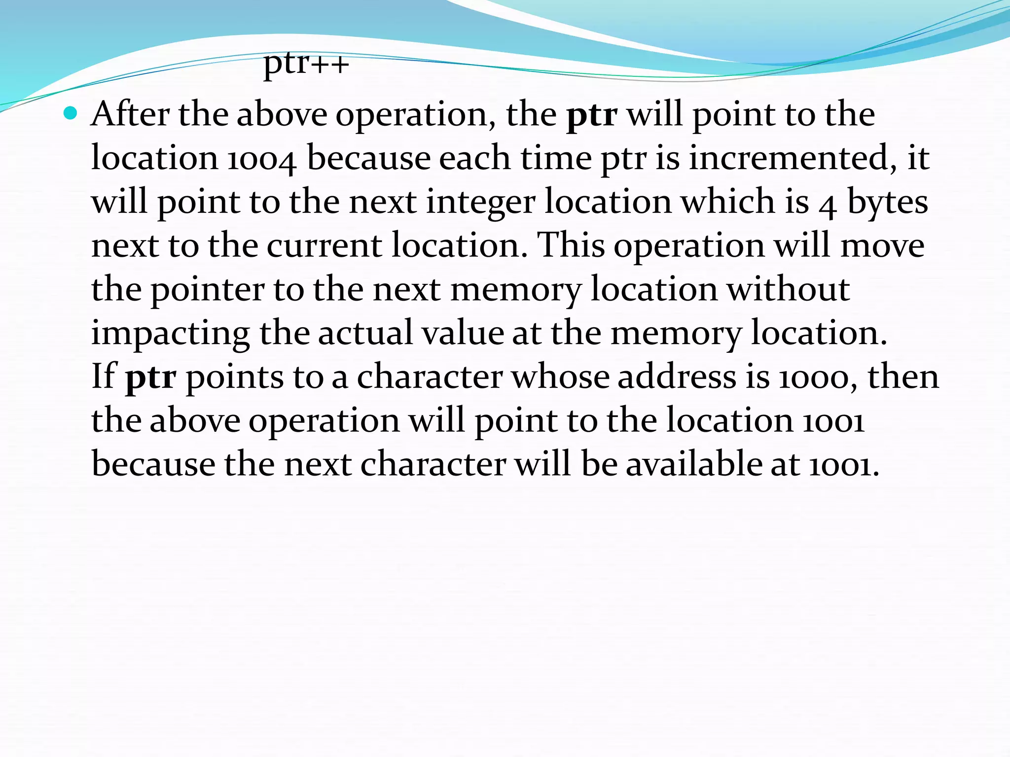 ptr++
 After the above operation, the ptr will point to the
location 1004 because each time ptr is incremented, it
will point to the next integer location which is 4 bytes
next to the current location. This operation will move
the pointer to the next memory location without
impacting the actual value at the memory location.
If ptr points to a character whose address is 1000, then
the above operation will point to the location 1001
because the next character will be available at 1001.
 