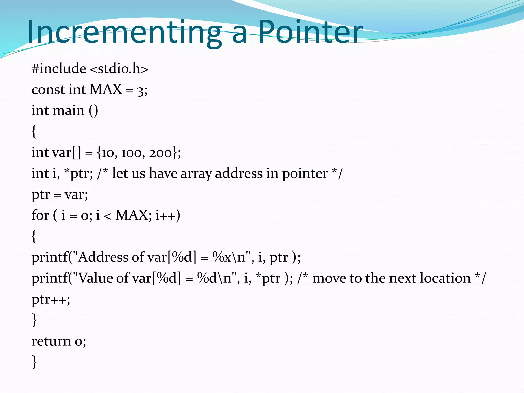 Incrementing a Pointer
#include <stdio.h>
const int MAX = 3;
int main ()
{
int var[] = {10, 100, 200};
int i, *ptr; /* let us have array address in pointer */
ptr = var;
for ( i = 0; i < MAX; i++)
{
printf("Address of var[%d] = %xn", i, ptr );
printf("Value of var[%d] = %dn", i, *ptr ); /* move to the next location */
ptr++;
}
return 0;
}
 
