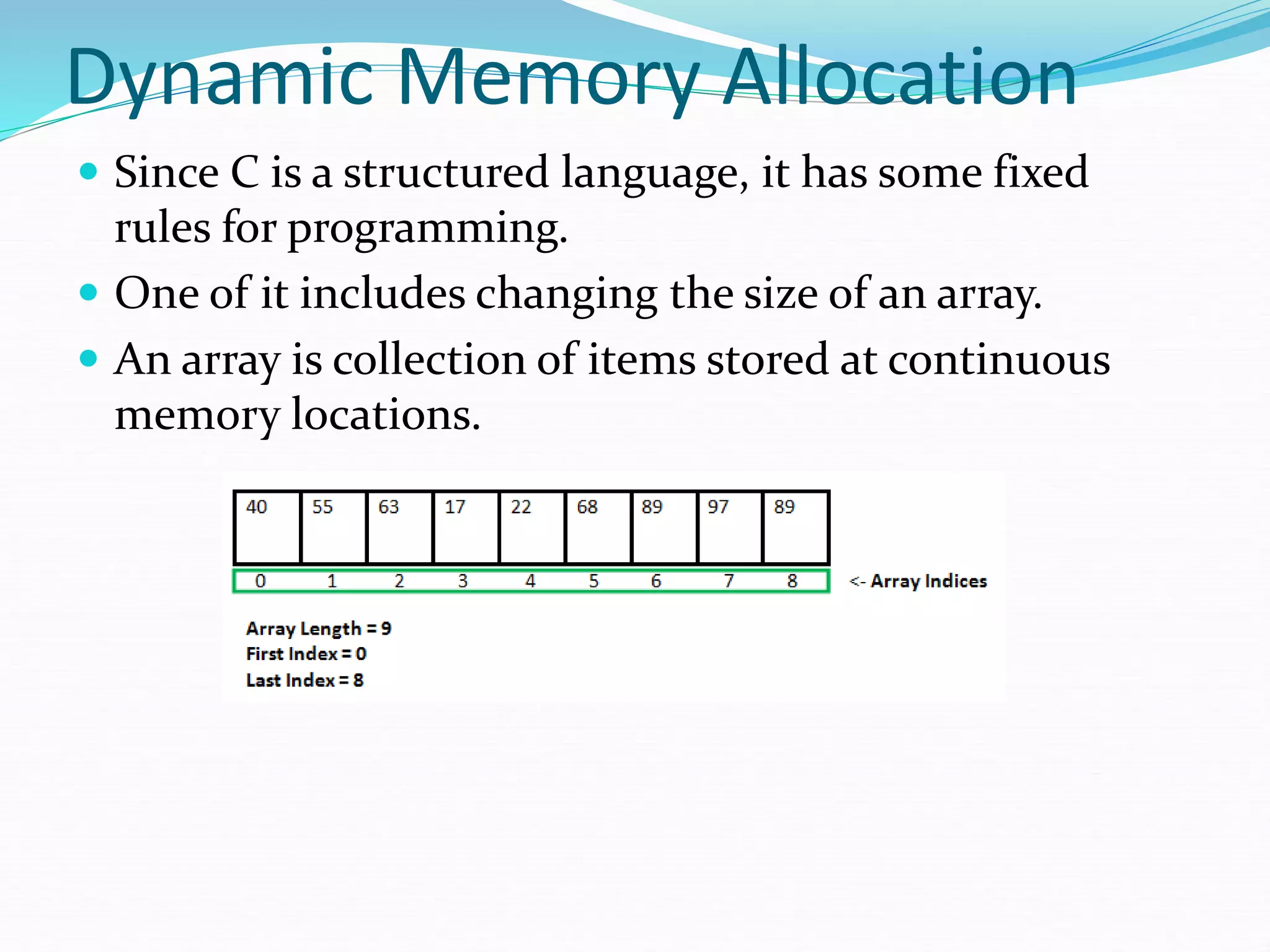 Dynamic Memory Allocation
 Since C is a structured language, it has some fixed
rules for programming.
 One of it includes changing the size of an array.
 An array is collection of items stored at continuous
memory locations.
 