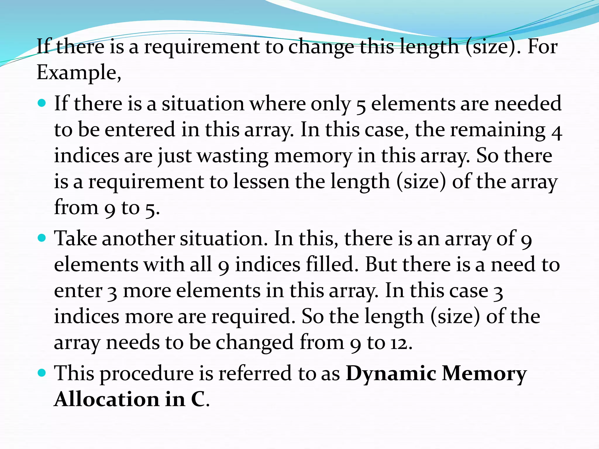 If there is a requirement to change this length (size). For
Example,
 If there is a situation where only 5 elements are needed
to be entered in this array. In this case, the remaining 4
indices are just wasting memory in this array. So there
is a requirement to lessen the length (size) of the array
from 9 to 5.
 Take another situation. In this, there is an array of 9
elements with all 9 indices filled. But there is a need to
enter 3 more elements in this array. In this case 3
indices more are required. So the length (size) of the
array needs to be changed from 9 to 12.
 This procedure is referred to as Dynamic Memory
Allocation in C.
 