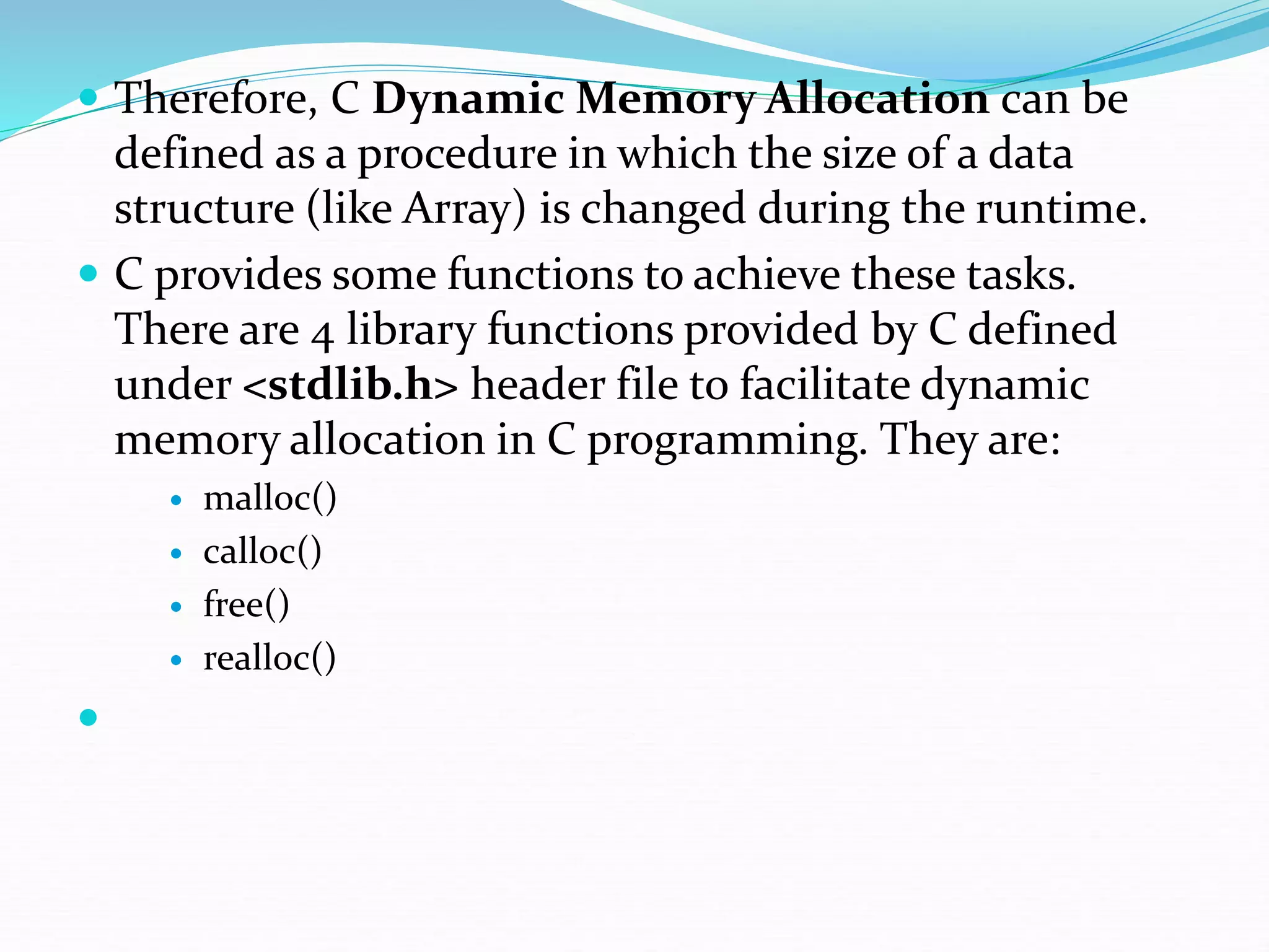  Therefore, C Dynamic Memory Allocation can be
defined as a procedure in which the size of a data
structure (like Array) is changed during the runtime.
 C provides some functions to achieve these tasks.
There are 4 library functions provided by C defined
under <stdlib.h> header file to facilitate dynamic
memory allocation in C programming. They are:
 malloc()
 calloc()
 free()
 realloc()

 