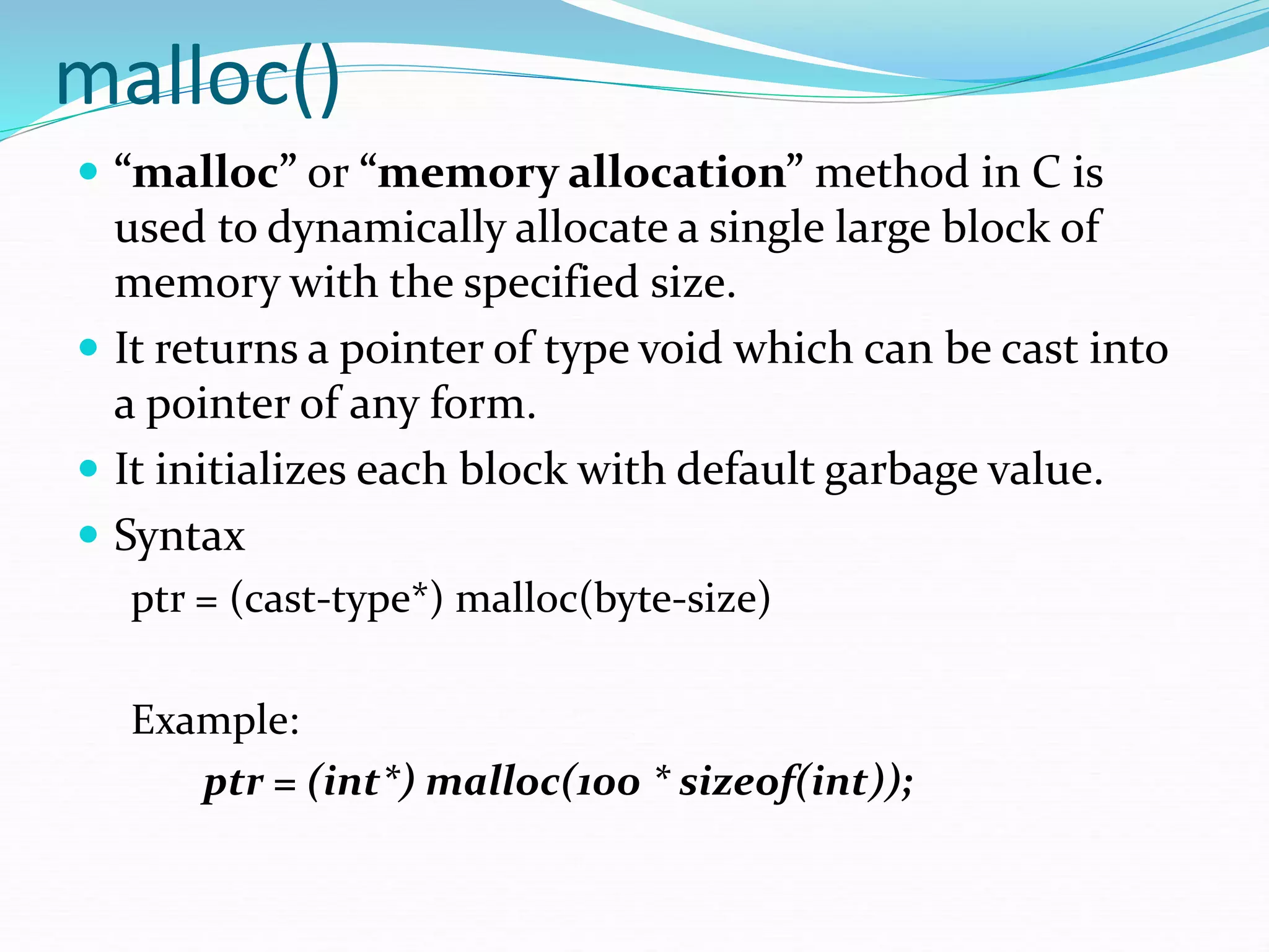malloc()
 “malloc” or “memory allocation” method in C is
used to dynamically allocate a single large block of
memory with the specified size.
 It returns a pointer of type void which can be cast into
a pointer of any form.
 It initializes each block with default garbage value.
 Syntax
ptr = (cast-type*) malloc(byte-size)
Example:
ptr = (int*) malloc(100 * sizeof(int));
 