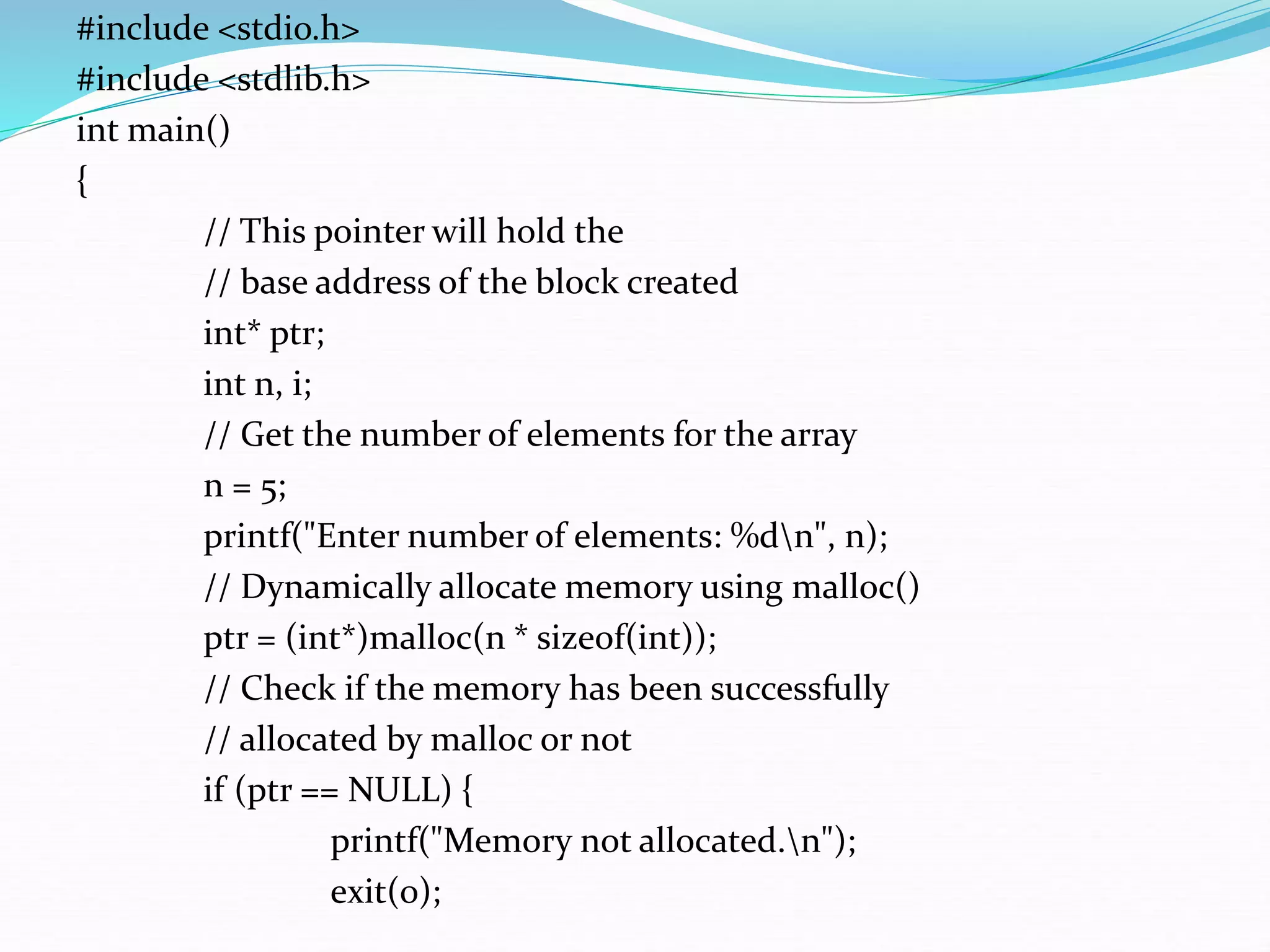 #include <stdio.h>
#include <stdlib.h>
int main()
{
// This pointer will hold the
// base address of the block created
int* ptr;
int n, i;
// Get the number of elements for the array
n = 5;
printf("Enter number of elements: %dn", n);
// Dynamically allocate memory using malloc()
ptr = (int*)malloc(n * sizeof(int));
// Check if the memory has been successfully
// allocated by malloc or not
if (ptr == NULL) {
printf("Memory not allocated.n");
exit(0);
 