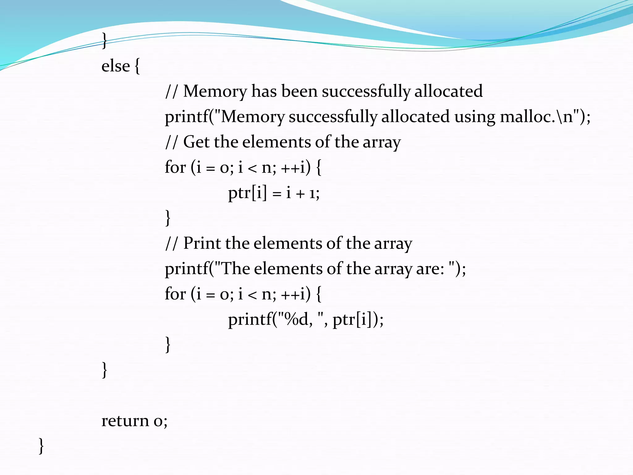 }
else {
// Memory has been successfully allocated
printf("Memory successfully allocated using malloc.n");
// Get the elements of the array
for (i = 0; i < n; ++i) {
ptr[i] = i + 1;
}
// Print the elements of the array
printf("The elements of the array are: ");
for (i = 0; i < n; ++i) {
printf("%d, ", ptr[i]);
}
}
return 0;
}
 