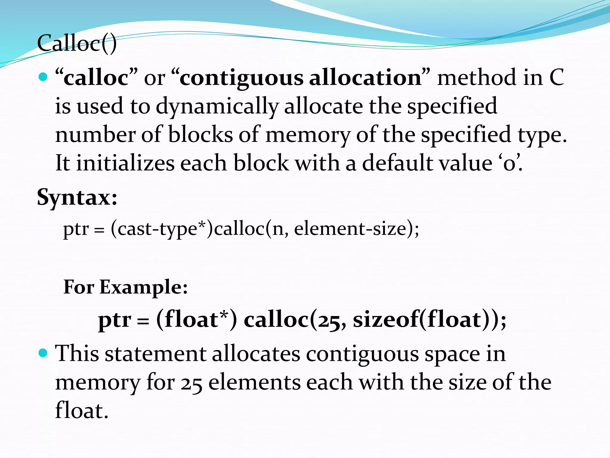 Calloc()
 “calloc” or “contiguous allocation” method in C
is used to dynamically allocate the specified
number of blocks of memory of the specified type.
It initializes each block with a default value ‘0’.
Syntax:
ptr = (cast-type*)calloc(n, element-size);
For Example:
ptr = (float*) calloc(25, sizeof(float));
 This statement allocates contiguous space in
memory for 25 elements each with the size of the
float.
 
