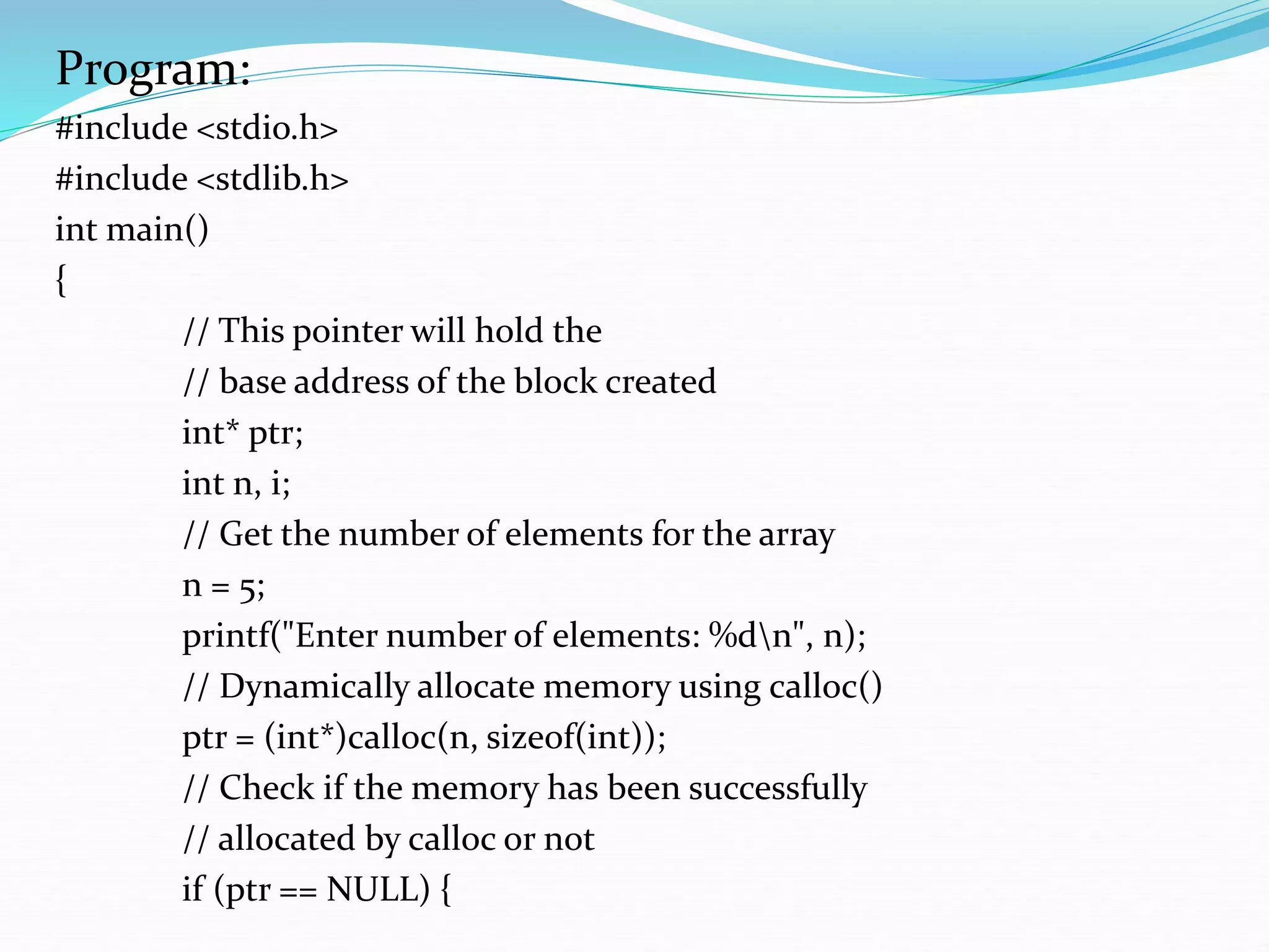 Program:
#include <stdio.h>
#include <stdlib.h>
int main()
{
// This pointer will hold the
// base address of the block created
int* ptr;
int n, i;
// Get the number of elements for the array
n = 5;
printf("Enter number of elements: %dn", n);
// Dynamically allocate memory using calloc()
ptr = (int*)calloc(n, sizeof(int));
// Check if the memory has been successfully
// allocated by calloc or not
if (ptr == NULL) {
 