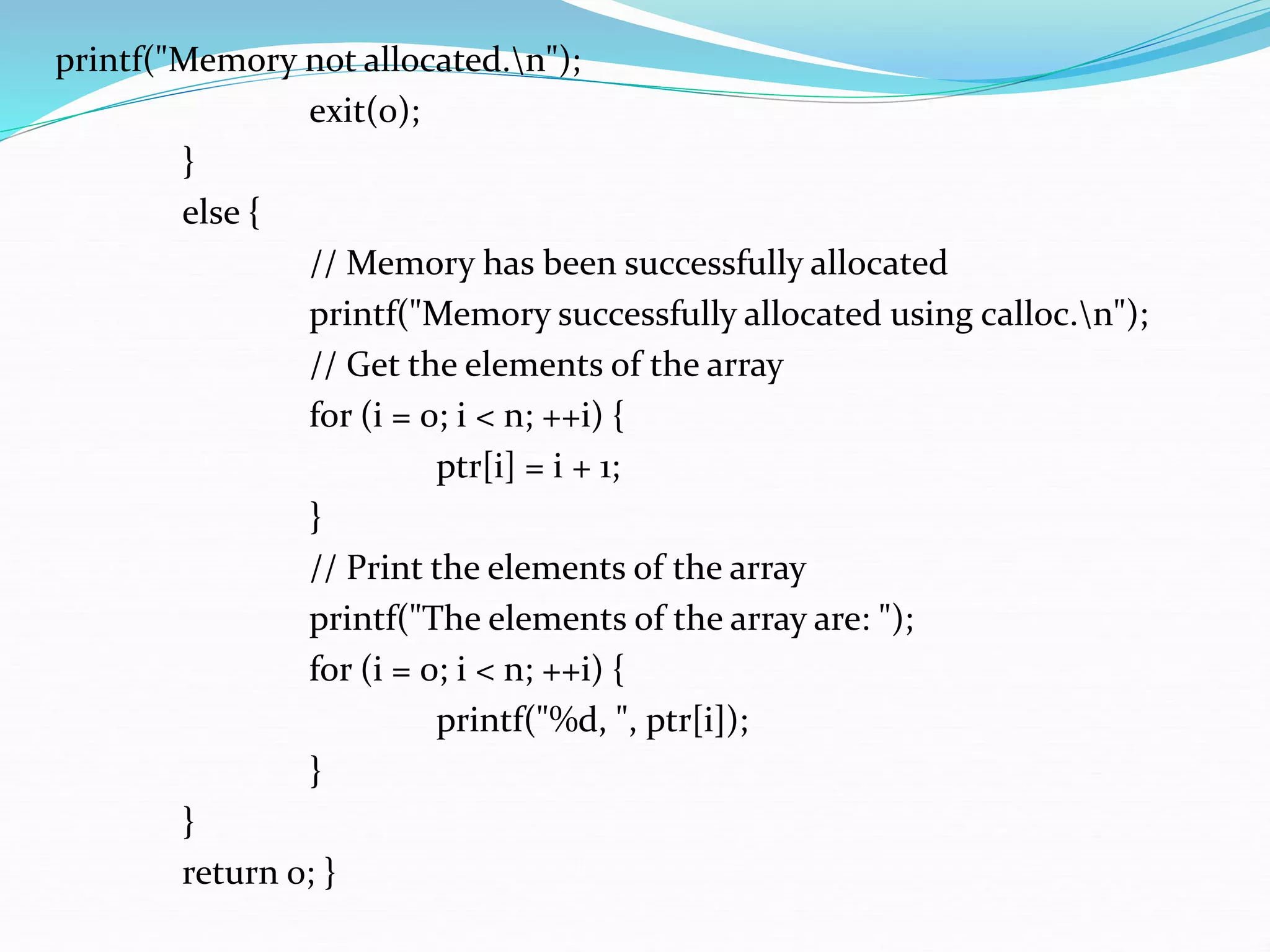 printf("Memory not allocated.n");
exit(0);
}
else {
// Memory has been successfully allocated
printf("Memory successfully allocated using calloc.n");
// Get the elements of the array
for (i = 0; i < n; ++i) {
ptr[i] = i + 1;
}
// Print the elements of the array
printf("The elements of the array are: ");
for (i = 0; i < n; ++i) {
printf("%d, ", ptr[i]);
}
}
return 0; }
 