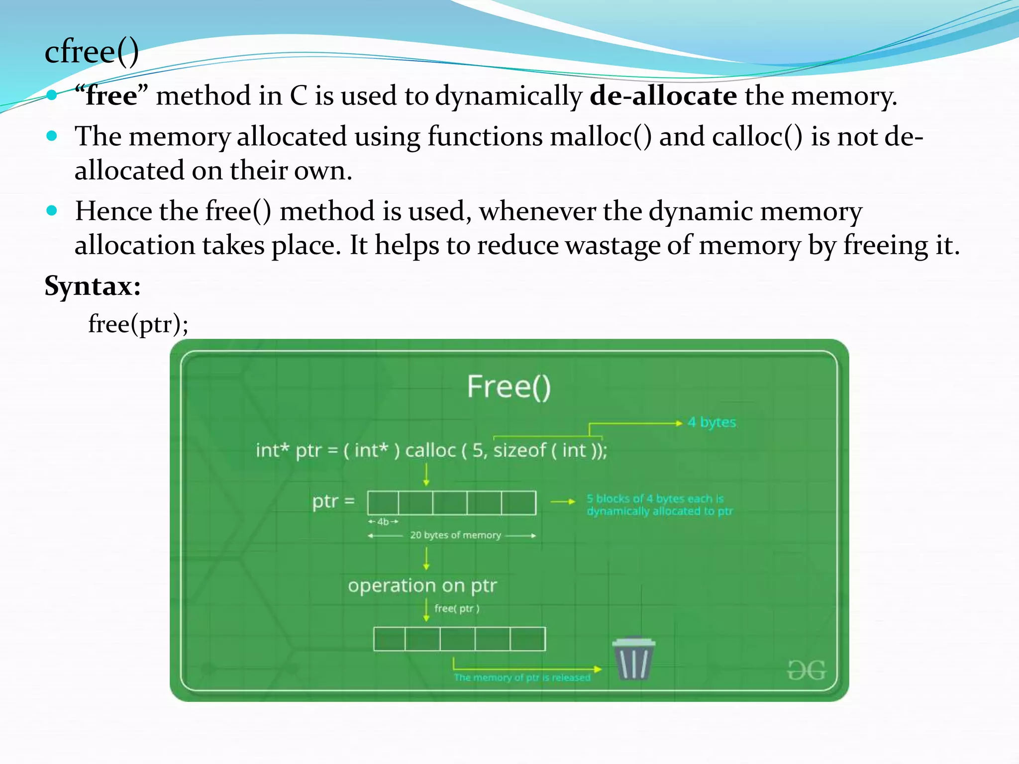 cfree()
 “free” method in C is used to dynamically de-allocate the memory.
 The memory allocated using functions malloc() and calloc() is not de-
allocated on their own.
 Hence the free() method is used, whenever the dynamic memory
allocation takes place. It helps to reduce wastage of memory by freeing it.
Syntax:
free(ptr);
 