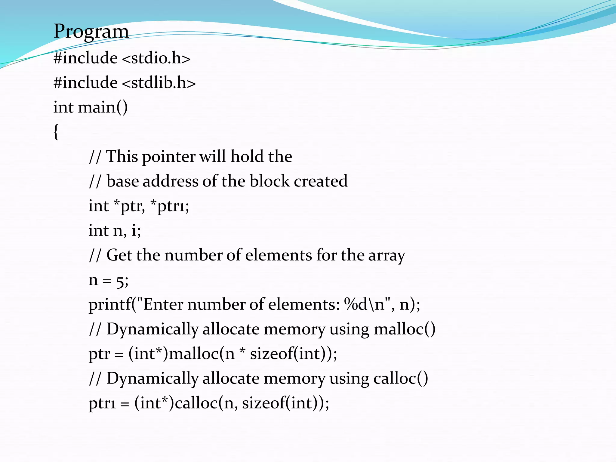 Program
#include <stdio.h>
#include <stdlib.h>
int main()
{
// This pointer will hold the
// base address of the block created
int *ptr, *ptr1;
int n, i;
// Get the number of elements for the array
n = 5;
printf("Enter number of elements: %dn", n);
// Dynamically allocate memory using malloc()
ptr = (int*)malloc(n * sizeof(int));
// Dynamically allocate memory using calloc()
ptr1 = (int*)calloc(n, sizeof(int));
 