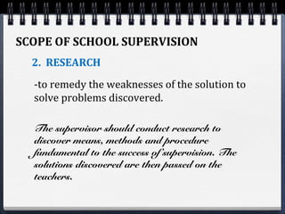 SCOPE OF SCHOOL SUPERVISION
2. RESEARCH
-to remedy the weaknesses of the solution to
solve problems discovered.
The supervisor should conduct research to
discover means, methods and procedure
fundamental to the success of supervision. The
solutions discovered are then passed on the
teachers.
 