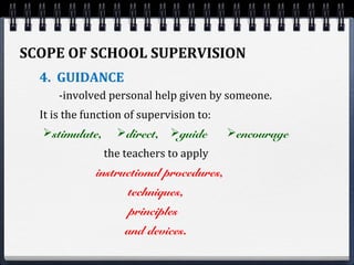 SCOPE OF SCHOOL SUPERVISION
4. GUIDANCE
-involved personal help given by someone.
It is the function of supervision to:
and devices.
stimulate, direct, guide encourage
the teachers to apply
instructional procedures,
techniques,
principles
 