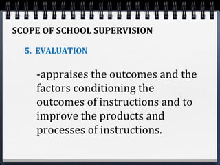 SCOPE OF SCHOOL SUPERVISION
5. EVALUATION
-appraises the outcomes and the
factors conditioning the
outcomes of instructions and to
improve the products and
processes of instructions.
 