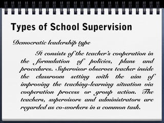 Types of School Supervision
Democratic leadership type
It consists of the teacher’s cooperation in
the formulation of policies, plans and
procedures. Supervisor observes teacher inside
the classroom setting with the aim of
improving the teaching-learning situation via
cooperation process or group action. The
teachers, supervisors and administrators are
regarded as co-workers in a common task.
 