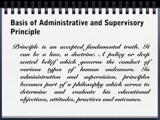 Basis of Administrative and Supervisory
Principle
Principle is an accepted fundamental truth. It
can be a law, a doctrine. A policy or deep
seated belief which governs the conduct of
various types of human endeavors. In
administration and supervision, principles
becomes part of a philosophy which serves to
determine and evaluate his educational
objectives, attitudes, practices and outcomes.
 