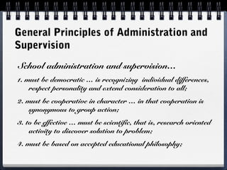 General Principles of Administration and
Supervision
School administration and supervision…
1. must be democratic … is recognizing individual differences,
respect personality and extend consideration to all;
2. must be cooperative in character … in that cooperation is
synonymous to group action;
3. to be effective … must be scientific, that is, research oriented
activity to discover solution to problem;
4. must be based on accepted educational philosophy;
 