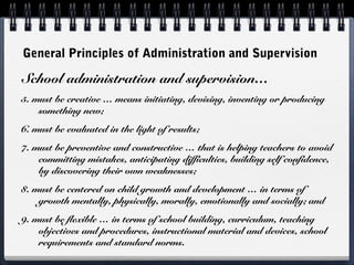 General Principles of Administration and Supervision
School administration and supervision…
5. must be creative … means initiating, devising, inventing or producing
something new;
6. must be evaluated in the light of results;
7. must be preventive and constructive … that is helping teachers to avoid
committing mistakes, anticipating difficulties, building self confidence,
by discovering their own weaknesses;
8. must be centered on child growth and development … in terms of
growth mentally, physically, morally, emotionally and socially; and
9. must be flexible … in terms of school building, curriculum, teaching
objectives and procedures, instructional material and devices, school
requirements and standard norms.
 