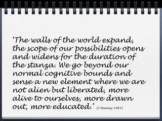 ‘The walls of the world expand,
the scope of our possibilities opens
and widens for the duration of
the stanza. We go beyond our
normal cognitive bounds and
sense a new element where we are
not alien but liberated, more
alive to ourselves, more drawn
out, more educated.’ (S Heaney 1983)
 
