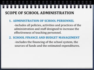 SCOPE OF SCHOOL ADMINISTRATION
1. ADMINISTRATION OF SCHOOL PERSONNEL
-includes all policies, activities and practices of the
administration and staff designed to increase the
effectiveness of teaching personnel.
2. SCHOOL FINANCE AND BUDGET MANAGEMENT
-includes the financing of the school system, the
sources of funds and the estimated expenditures.
 
