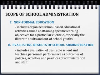 SCOPE OF SCHOOL ADMINISTRATION
7. NON-FORMAL EDUCATION
8. EVALUATING RESULTS OF SCHOOL ADMINISTRATION
- includes organized school-based educational
activities aimed at attaining specific learning
objectives for a particular clientele, especially the
illiterate adults and out-of-school youths.
- includes evaluation of desirable school and
teaching personnel performance as outcomes of
policies, activities and practices of administration
and staff.
 