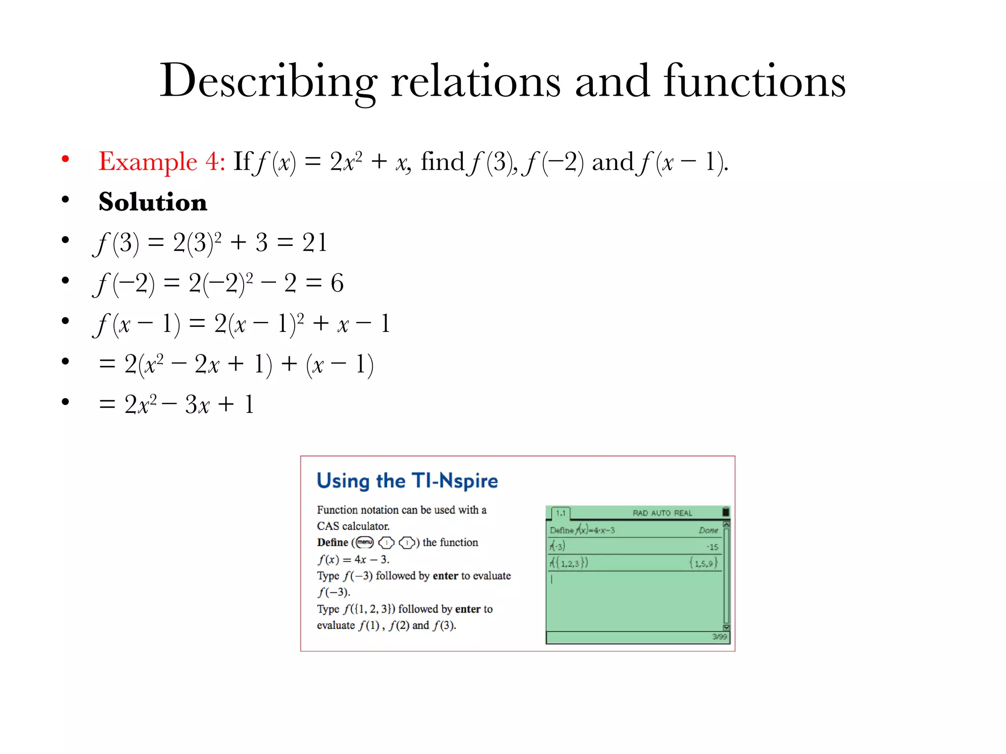 Describing relations and functions Example 4:  If  f  ( x ) = 2 x 2  +  x,  find  f  (3) , f  (−2) and  f  ( x  − 1) . Solution f  (3) = 2(3) 2  + 3 = 21 f  (−2) = 2(−2) 2  − 2 = 6 f  ( x  − 1) = 2( x  − 1) 2  +  x  − 1 = 2( x 2  − 2 x  + 1) + ( x  − 1) = 2 x 2  − 3 x  + 1 