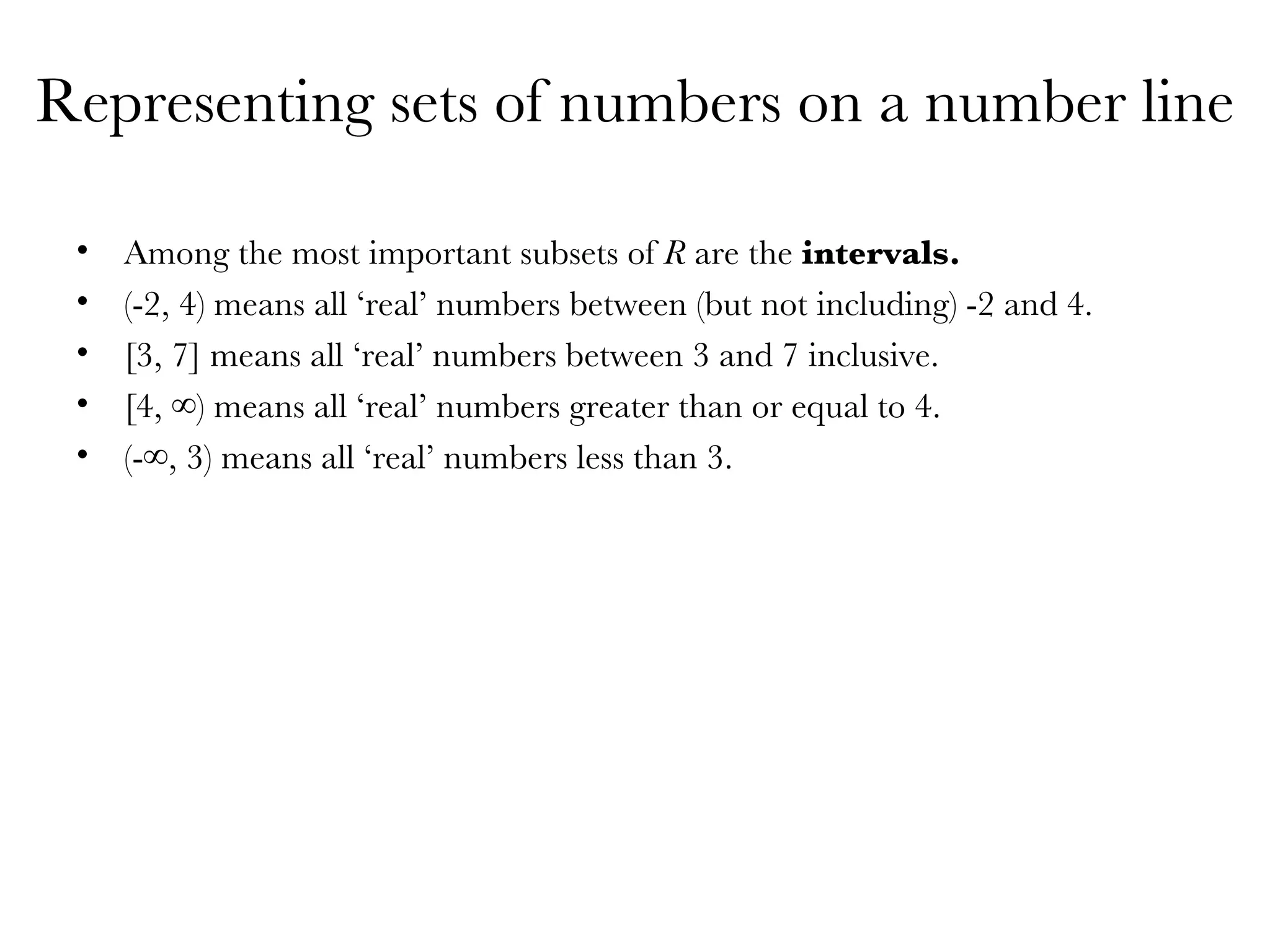 Representing sets of numbers on a number line Among the most important subsets of  R  are the  intervals.  (-2, 4) means all ‘real’ numbers between (but not including) -2 and 4. [3, 7] means all ‘real’ numbers between 3 and 7 inclusive. [4, ∞) means all ‘real’ numbers greater than or equal to 4. (-∞, 3) means all ‘real’ numbers less than 3. 