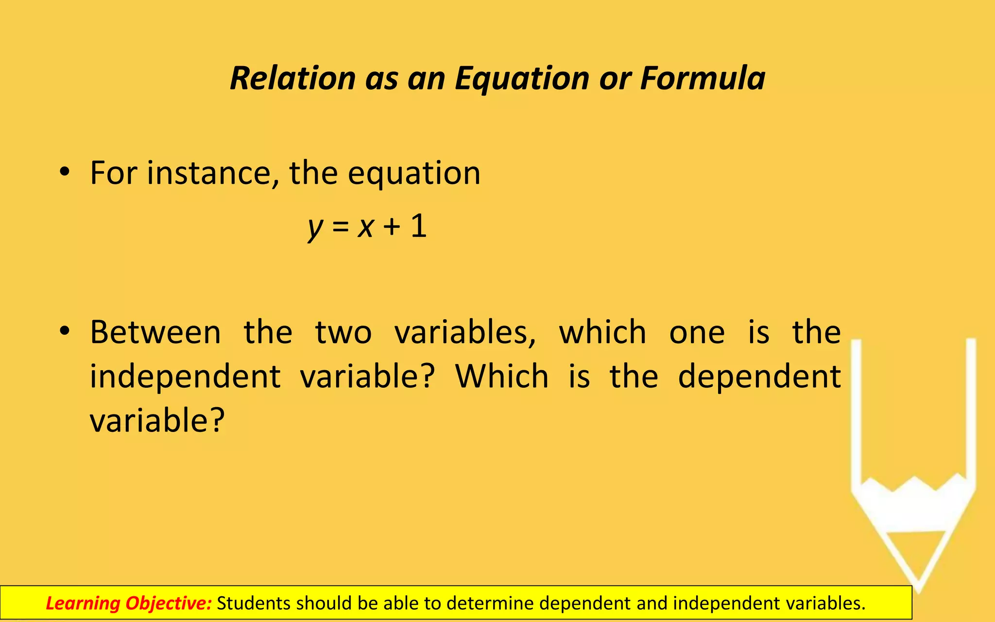 Relation as an Equation or Formula
Learning Objective: Students should be able to determine dependent and independent variables.
• For instance, the equation
y = x + 1
• Between the two variables, which one is the
independent variable? Which is the dependent
variable?
 