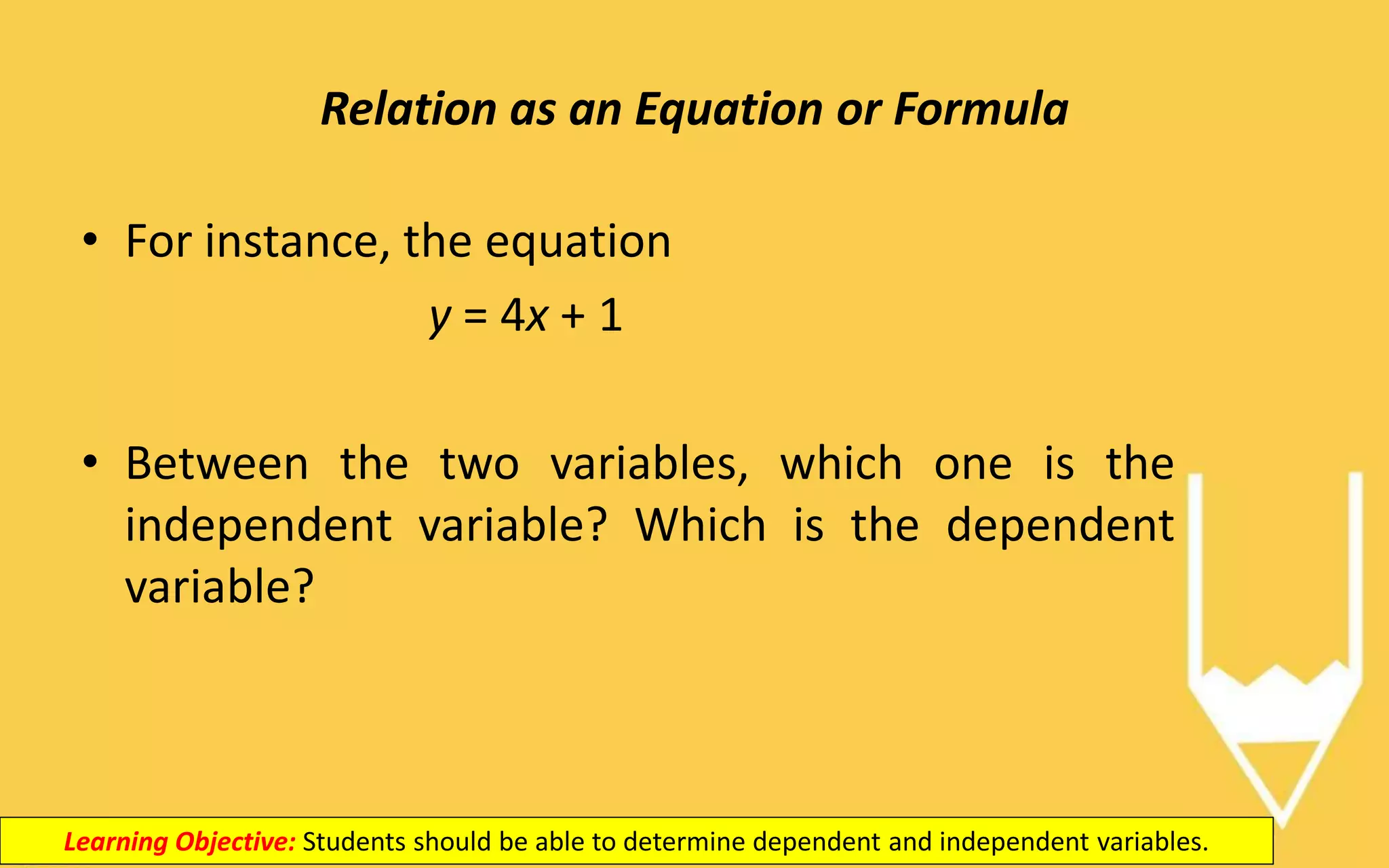 Relation as an Equation or Formula
Learning Objective: Students should be able to determine dependent and independent variables.
• For instance, the equation
y = 4x + 1
• Between the two variables, which one is the
independent variable? Which is the dependent
variable?
 