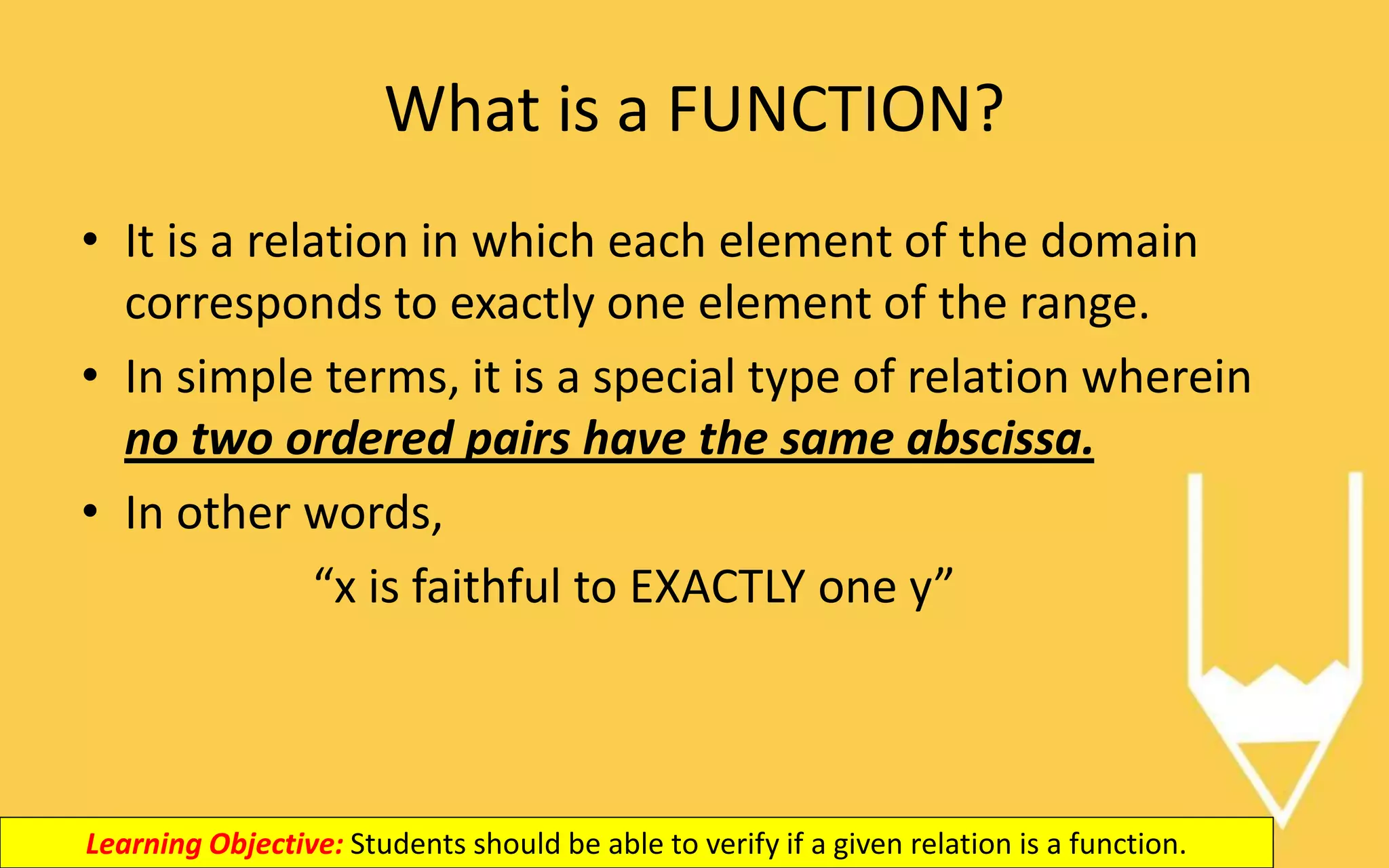 What is a FUNCTION?
• It is a relation in which each element of the domain
corresponds to exactly one element of the range.
• In simple terms, it is a special type of relation wherein
no two ordered pairs have the same abscissa.
• In other words,
“x is faithful to EXACTLY one y”
Learning Objective: Students should be able to verify if a given relation is a function.
 