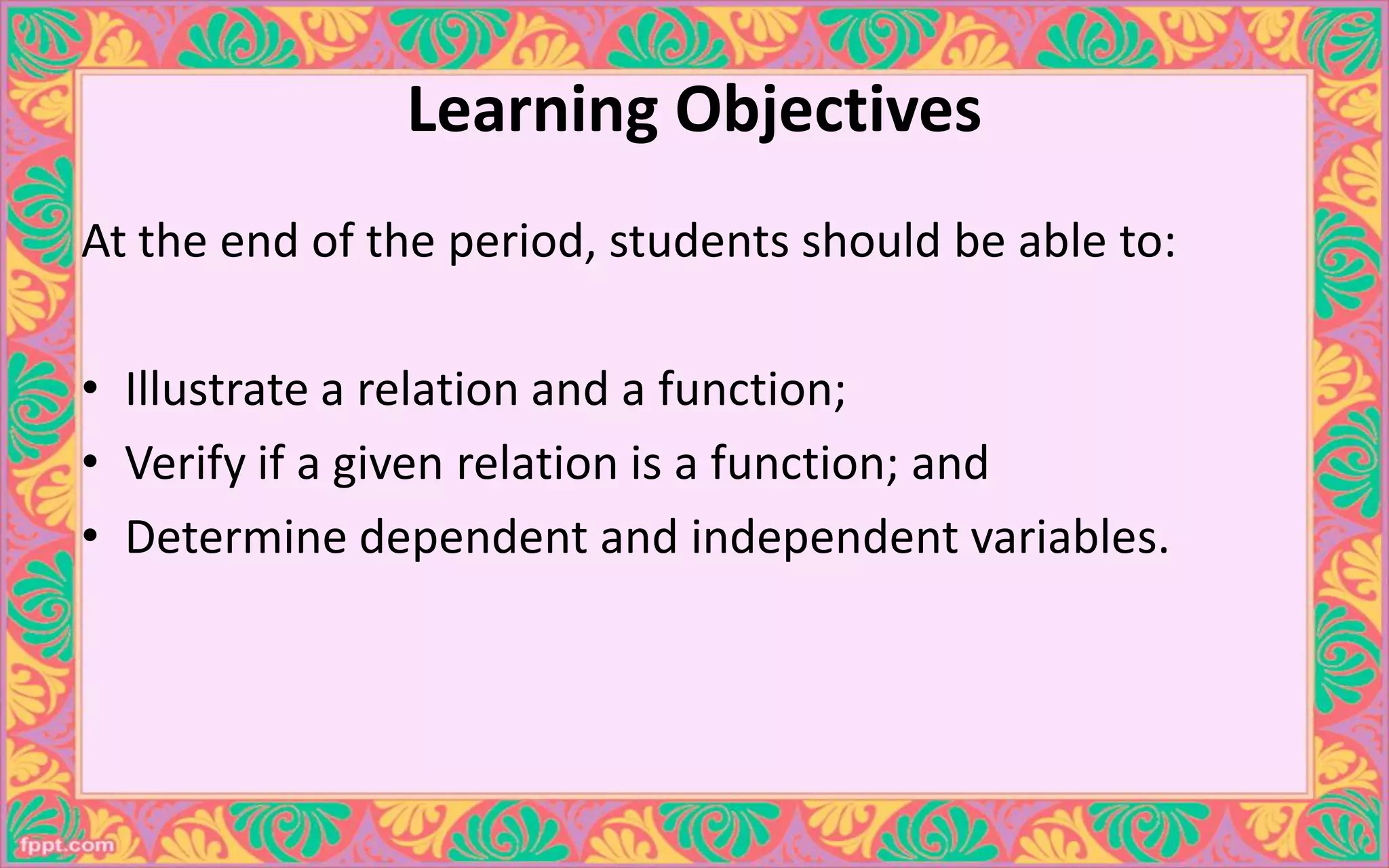 Learning Objectives
At the end of the period, students should be able to:
• Illustrate a relation and a function;
• Verify if a given relation is a function; and
• Determine dependent and independent variables.
 