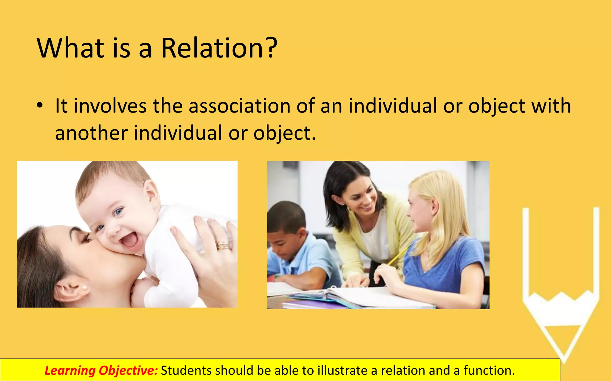 What is a Relation?
• It involves the association of an individual or object with
another individual or object.
Learning Objective: Students should be able to illustrate a relation and a function.
 