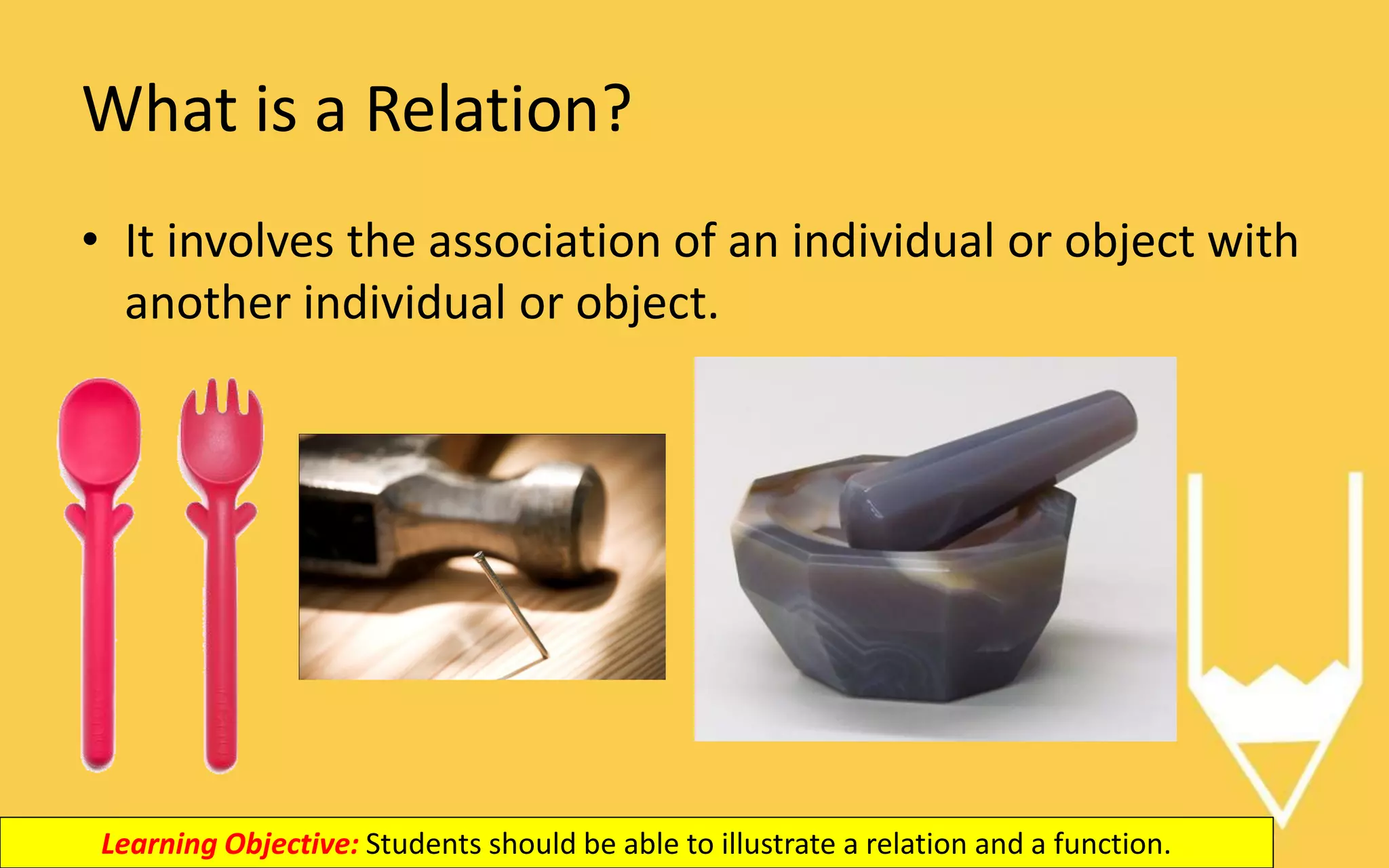 What is a Relation?
• It involves the association of an individual or object with
another individual or object.
Learning Objective: Students should be able to illustrate a relation and a function.
 