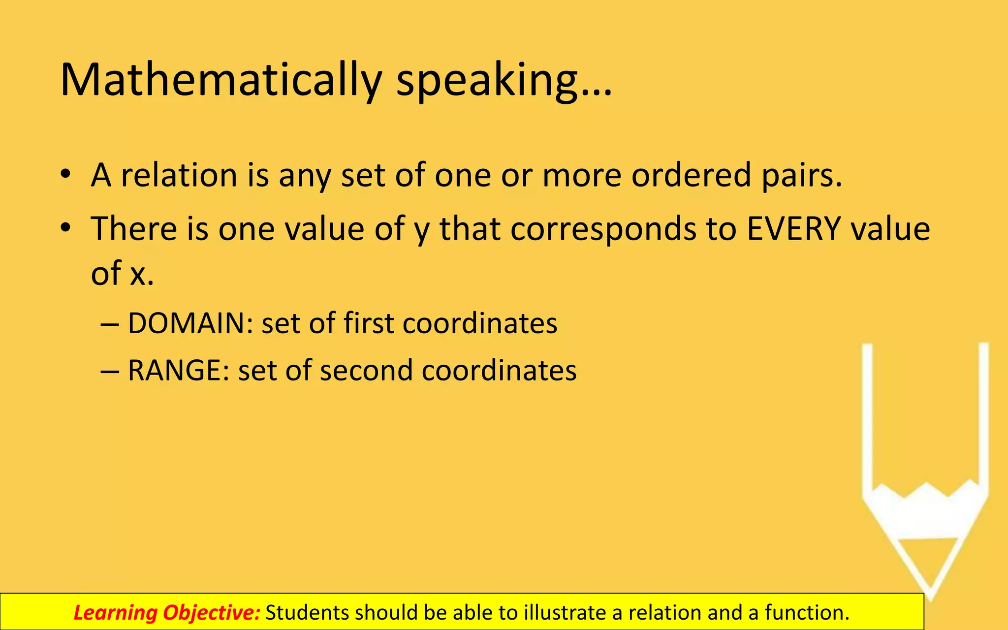 Mathematically speaking…
• A relation is any set of one or more ordered pairs.
• There is one value of y that corresponds to EVERY value
of x.
– DOMAIN: set of first coordinates
– RANGE: set of second coordinates
Learning Objective: Students should be able to illustrate a relation and a function.
 